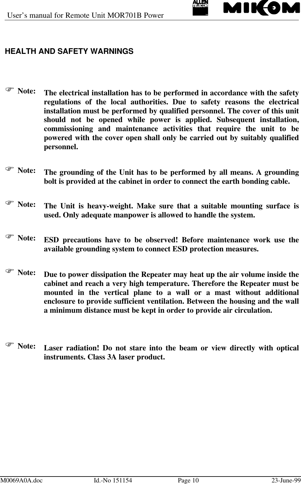 User’s manual for Remote Unit MOR701B PowerM0069A0A.doc Id.-No 151154 Page 10 23-June-99HEALTH AND SAFETY WARNINGSF Note: The electrical installation has to be performed in accordance with the safetyregulations of the local authorities. Due to safety reasons the electricalinstallation must be performed by qualified personnel. The cover of this unitshould not be opened while power is applied. Subsequent installation,commissioning and maintenance activities that require the unit to bepowered with the cover open shall only be carried out by suitably qualifiedpersonnel.F Note: The grounding of the Unit has to be performed by all means. A groundingbolt is provided at the cabinet in order to connect the earth bonding cable.F Note: The Unit is heavy-weight. Make sure that a suitable mounting surface isused. Only adequate manpower is allowed to handle the system.F Note: ESD precautions have to be observed! Before maintenance work use theavailable grounding system to connect ESD protection measures.F Note: Due to power dissipation the Repeater may heat up the air volume inside thecabinet and reach a very high temperature. Therefore the Repeater must bemounted in the vertical plane to a wall or a mast without additionalenclosure to provide sufficient ventilation. Between the housing and the walla minimum distance must be kept in order to provide air circulation.F Note: Laser radiation! Do not stare into the beam or view directly with opticalinstruments. Class 3A laser product.