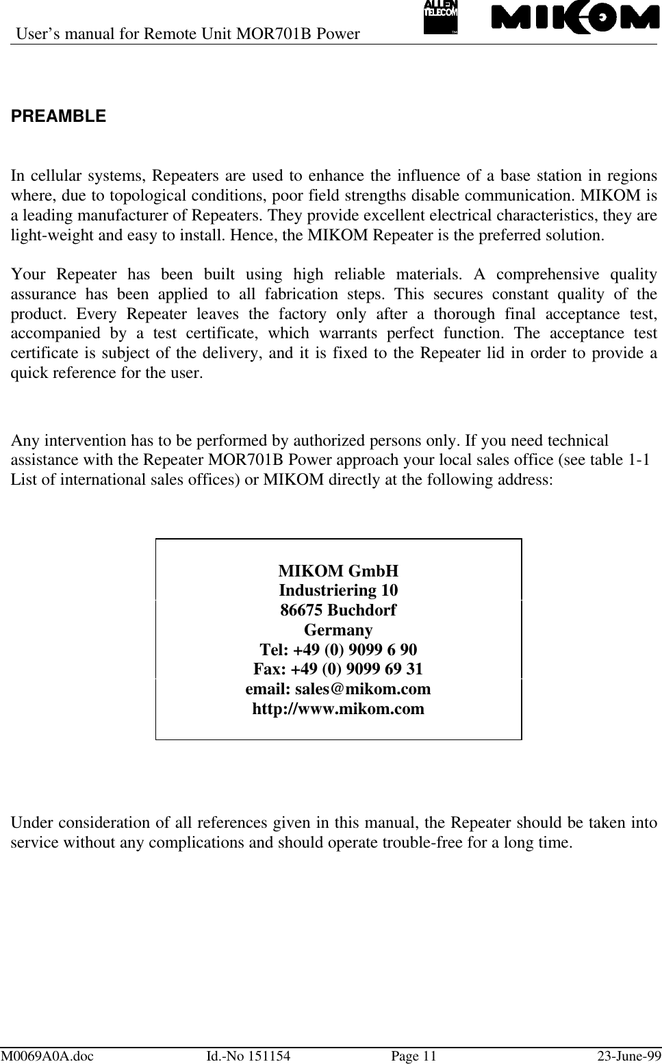 User’s manual for Remote Unit MOR701B PowerM0069A0A.doc Id.-No 151154 Page 11 23-June-99PREAMBLEIn cellular systems, Repeaters are used to enhance the influence of a base station in regionswhere, due to topological conditions, poor field strengths disable communication. MIKOM isa leading manufacturer of Repeaters. They provide excellent electrical characteristics, they arelight-weight and easy to install. Hence, the MIKOM Repeater is the preferred solution.Your Repeater has been built using high reliable materials. A comprehensive qualityassurance has been applied to all fabrication steps. This secures constant quality of theproduct. Every Repeater leaves the factory only after a thorough final acceptance test,accompanied by a test certificate, which warrants perfect function. The acceptance testcertificate is subject of the delivery, and it is fixed to the Repeater lid in order to provide aquick reference for the user.Any intervention has to be performed by authorized persons only. If you need technicalassistance with the Repeater MOR701B Power approach your local sales office (see table 1-1List of international sales offices) or MIKOM directly at the following address:Under consideration of all references given in this manual, the Repeater should be taken intoservice without any complications and should operate trouble-free for a long time.MIKOM GmbHIndustriering 1086675 BuchdorfGermanyTel: +49 (0) 9099 6 90Fax: +49 (0) 9099 69 31email: sales@mikom.comhttp://www.mikom.com