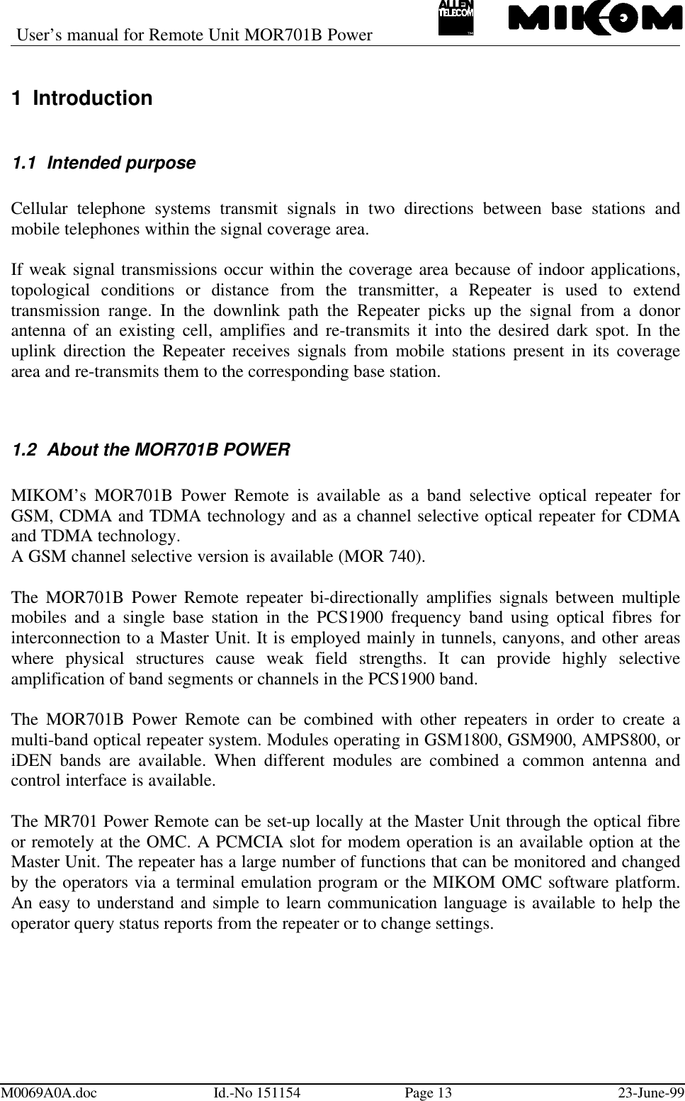 User’s manual for Remote Unit MOR701B PowerM0069A0A.doc Id.-No 151154 Page 13 23-June-991 Introduction1.1 Intended purposeCellular telephone systems transmit signals in two directions between base stations andmobile telephones within the signal coverage area.If weak signal transmissions occur within the coverage area because of indoor applications,topological conditions or distance from the transmitter, a Repeater is used to extendtransmission range. In the downlink path the Repeater picks up the signal from a donorantenna of an existing cell, amplifies and re-transmits it into the desired dark spot. In theuplink direction the Repeater receives signals from mobile stations present in its coveragearea and re-transmits them to the corresponding base station.1.2 About the MOR701B POWERMIKOM’s MOR701B Power Remote is available as a band selective optical repeater forGSM, CDMA and TDMA technology and as a channel selective optical repeater for CDMAand TDMA technology.A GSM channel selective version is available (MOR 740).The MOR701B Power Remote repeater bi-directionally amplifies signals between multiplemobiles and a single base station in the PCS1900 frequency band using optical fibres forinterconnection to a Master Unit. It is employed mainly in tunnels, canyons, and other areaswhere physical structures cause weak field strengths. It can provide highly selectiveamplification of band segments or channels in the PCS1900 band.The MOR701B Power Remote can be combined with other repeaters in order to create amulti-band optical repeater system. Modules operating in GSM1800, GSM900, AMPS800, oriDEN bands are available. When different modules are combined a common antenna andcontrol interface is available.The MR701 Power Remote can be set-up locally at the Master Unit through the optical fibreor remotely at the OMC. A PCMCIA slot for modem operation is an available option at theMaster Unit. The repeater has a large number of functions that can be monitored and changedby the operators via a terminal emulation program or the MIKOM OMC software platform.An easy to understand and simple to learn communication language is available to help theoperator query status reports from the repeater or to change settings.