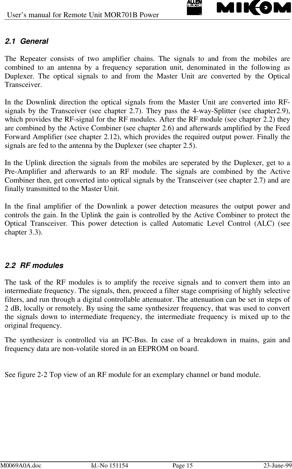 User’s manual for Remote Unit MOR701B PowerM0069A0A.doc Id.-No 151154 Page 15 23-June-992.1 GeneralThe Repeater consists of two amplifier chains. The signals to and from the mobiles arecombined to an antenna by a frequency separation unit, denominated in the following asDuplexer. The optical signals to and from the Master Unit are converted by the OpticalTransceiver.In the Downlink direction the optical signals from the Master Unit are converted into RF-signals by the Transceiver (see chapter 2.7). They pass the 4-way-Splitter (see chapter2.9),which provides the RF-signal for the RF modules. After the RF module (see chapter 2.2) theyare combined by the Active Combiner (see chapter 2.6) and afterwards amplified by the FeedForward Amplifier (see chapter 2.12), which provides the required output power. Finally thesignals are fed to the antenna by the Duplexer (see chapter 2.5).In the Uplink direction the signals from the mobiles are seperated by the Duplexer, get to aPre-Amplifier and afterwards to an RF module. The signals are combined by the ActiveCombiner then, get converted into optical signals by the Transceiver (see chapter 2.7) and arefinally transmitted to the Master Unit.In the final amplifier of the Downlink a power detection measures the output power andcontrols the gain. In the Uplink the gain is controlled by the Active Combiner to protect theOptical Transceiver. This power detection is called Automatic Level Control (ALC) (seechapter 3.3).2.2 RF modulesThe task of the RF modules is to amplify the receive signals and to convert them into anintermediate frequency. The signals, then, proceed a filter stage comprising of highly selectivefilters, and run through a digital controllable attenuator. The attenuation can be set in steps of2 dB, locally or remotely. By using the same synthesizer frequency, that was used to convertthe signals down to intermediate frequency, the intermediate frequency is mixed up to theoriginal frequency.The synthesizer is controlled via an I²C-Bus. In case of a breakdown in mains, gain andfrequency data are non-volatile stored in an EEPROM on board.See figure 2-2 Top view of an RF module for an exemplary channel or band module.
