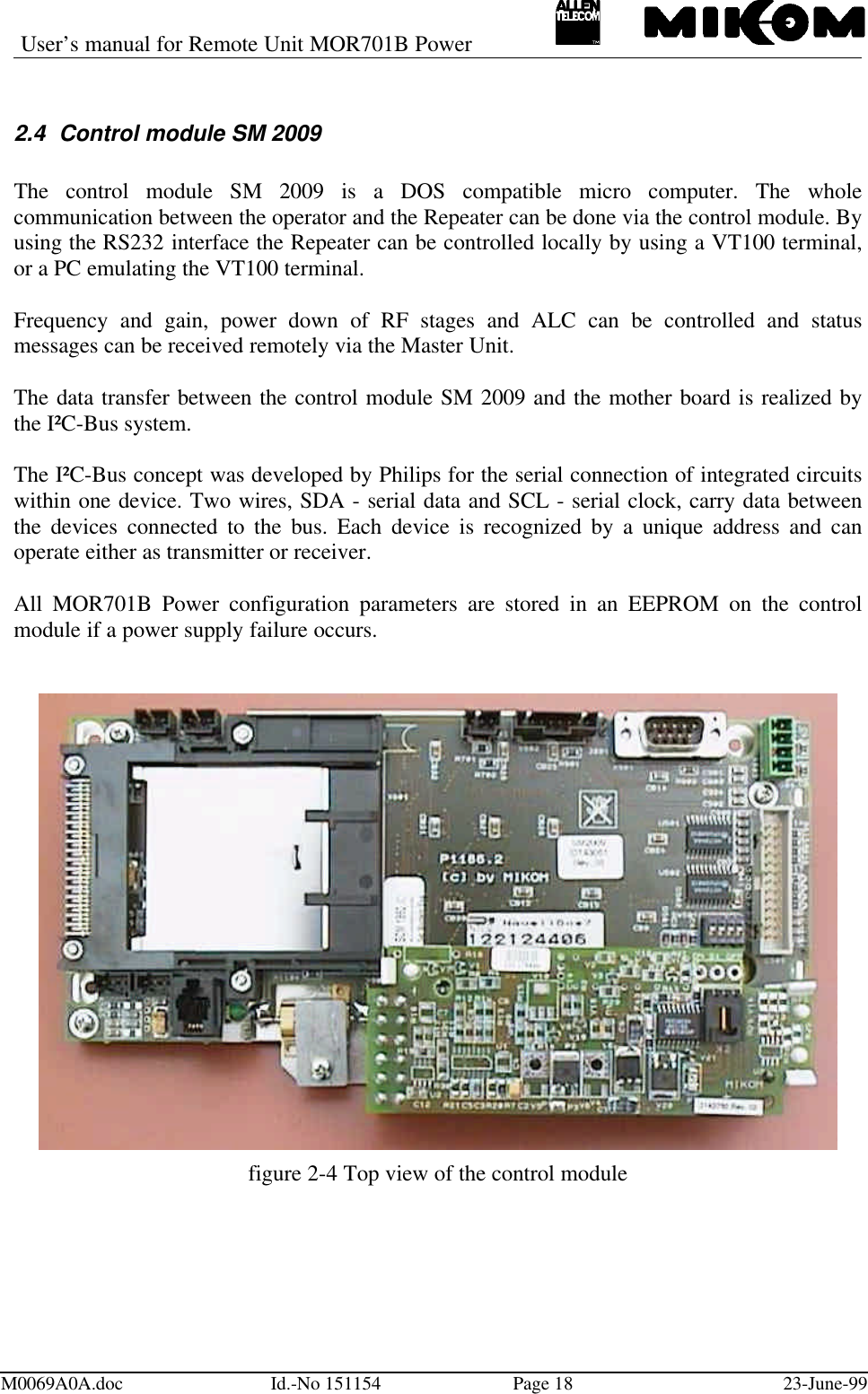 User’s manual for Remote Unit MOR701B PowerM0069A0A.doc Id.-No 151154 Page 18 23-June-992.4 Control module SM 2009The control module SM 2009 is a DOS compatible micro computer. The wholecommunication between the operator and the Repeater can be done via the control module. Byusing the RS232 interface the Repeater can be controlled locally by using a VT100 terminal,or a PC emulating the VT100 terminal.Frequency and gain, power down of RF stages and ALC can be controlled and statusmessages can be received remotely via the Master Unit.The data transfer between the control module SM 2009 and the mother board is realized bythe I²C-Bus system.The I²C-Bus concept was developed by Philips for the serial connection of integrated circuitswithin one device. Two wires, SDA - serial data and SCL - serial clock, carry data betweenthe devices connected to the bus. Each device is recognized by a unique address and canoperate either as transmitter or receiver.All MOR701B Power configuration parameters are stored in an EEPROM on the controlmodule if a power supply failure occurs.figure 2-4 Top view of the control module