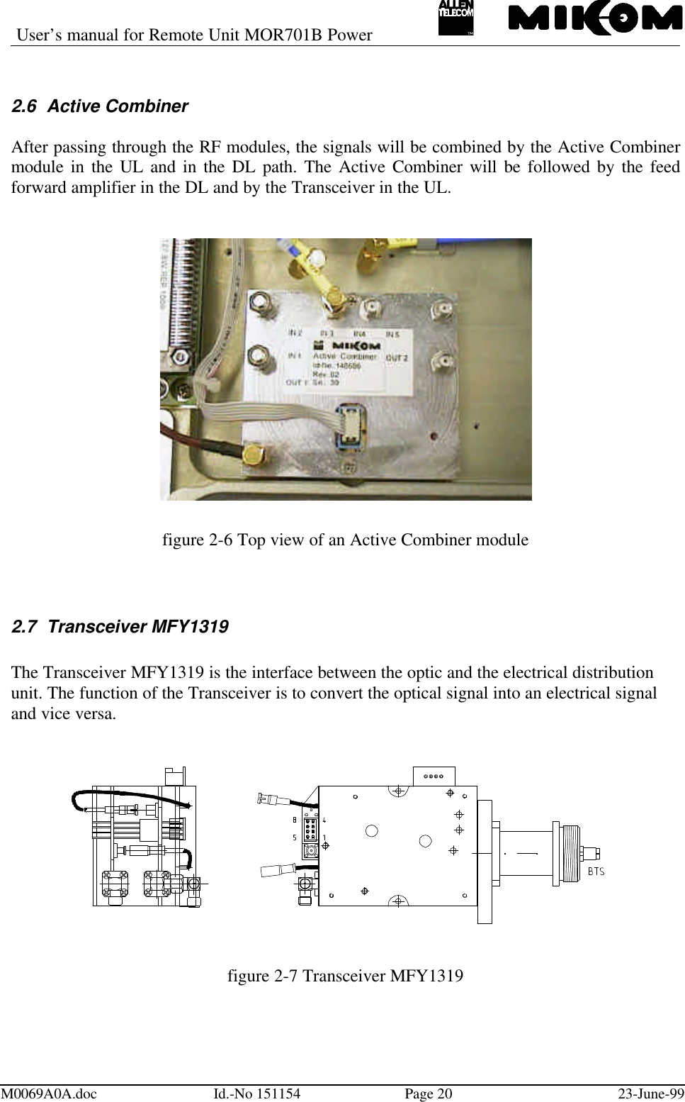 User’s manual for Remote Unit MOR701B PowerM0069A0A.doc Id.-No 151154 Page 20 23-June-992.6 Active CombinerAfter passing through the RF modules, the signals will be combined by the Active Combinermodule in the UL and in the DL path. The Active Combiner will be followed by the feedforward amplifier in the DL and by the Transceiver in the UL.figure 2-6 Top view of an Active Combiner module2.7 Transceiver MFY1319The Transceiver MFY1319 is the interface between the optic and the electrical distributionunit. The function of the Transceiver is to convert the optical signal into an electrical signaland vice versa.figure 2-7 Transceiver MFY1319