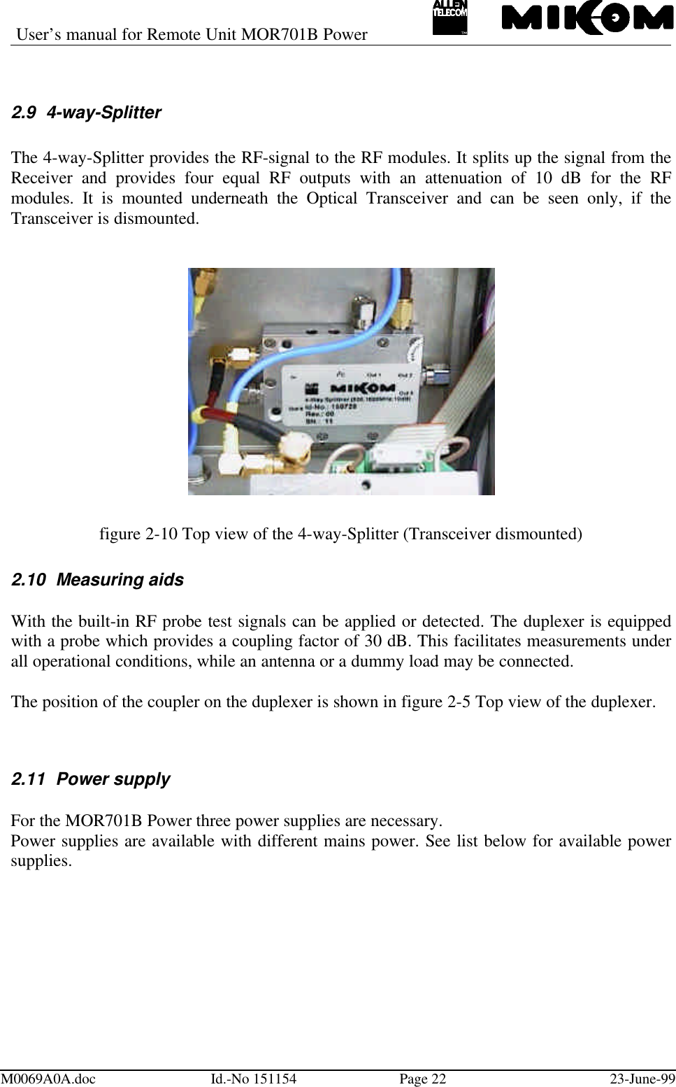 User’s manual for Remote Unit MOR701B PowerM0069A0A.doc Id.-No 151154 Page 22 23-June-992.9 4-way-SplitterThe 4-way-Splitter provides the RF-signal to the RF modules. It splits up the signal from theReceiver and provides four equal RF outputs with an attenuation of 10 dB for the RFmodules. It is mounted underneath the Optical Transceiver and can be seen only, if theTransceiver is dismounted.figure 2-10 Top view of the 4-way-Splitter (Transceiver dismounted)2.10 Measuring aidsWith the built-in RF probe test signals can be applied or detected. The duplexer is equippedwith a probe which provides a coupling factor of 30 dB. This facilitates measurements underall operational conditions, while an antenna or a dummy load may be connected.The position of the coupler on the duplexer is shown in figure 2-5 Top view of the duplexer.2.11 Power supplyFor the MOR701B Power three power supplies are necessary.Power supplies are available with different mains power. See list below for available powersupplies.