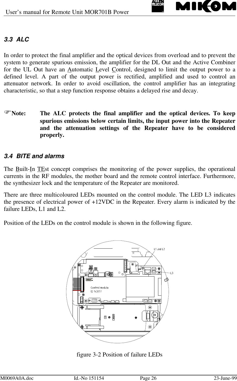 User’s manual for Remote Unit MOR701B PowerM0069A0A.doc Id.-No 151154 Page 26 23-June-993.3 ALCIn order to protect the final amplifier and the optical devices from overload and to prevent thesystem to generate spurious emission, the amplifier for the DL Out and the Active Combinerfor the UL Out have an Automatic Level Control, designed to limit the output power to adefined level. A part of the output power is rectified, amplified and used to control anattenuator network. In order to avoid oscillation, the control amplifier has an integratingcharacteristic, so that a step function response obtains a delayed rise and decay.FNote: The ALC protects the final amplifier and the optical devices. To keepspurious emissions below certain limits, the input power into the Repeaterand the attenuation settings of the Repeater have to be consideredproperly.3.4 BITE and alarmsThe Built-In TEst concept comprises the monitoring of the power supplies, the operationalcurrents in the RF modules, the mother board and the remote control interface. Furthermore,the synthesizer lock and the temperature of the Repeater are monitored.There are three multicoloured LEDs mounted on the control module. The LED L3 indicatesthe presence of electrical power of +12VDC in the Repeater. Every alarm is indicated by thefailure LEDs, L1 and L2.Position of the LEDs on the control module is shown in the following figure.figure 3-2 Position of failure LEDs