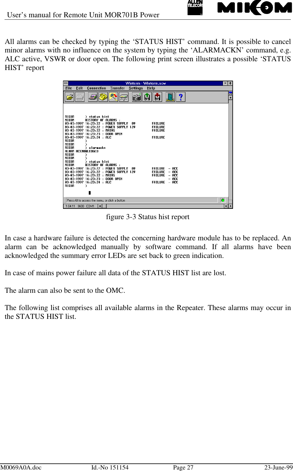 User’s manual for Remote Unit MOR701B PowerM0069A0A.doc Id.-No 151154 Page 27 23-June-99All alarms can be checked by typing the ‘STATUS HIST’ command. It is possible to cancelminor alarms with no influence on the system by typing the ‘ALARMACKN’ command, e.g.ALC active, VSWR or door open. The following print screen illustrates a possible ‘STATUSHIST’ reportfigure 3-3 Status hist reportIn case a hardware failure is detected the concerning hardware module has to be replaced. Analarm can be acknowledged manually by software command. If all alarms have beenacknowledged the summary error LEDs are set back to green indication.In case of mains power failure all data of the STATUS HIST list are lost.The alarm can also be sent to the OMC.The following list comprises all available alarms in the Repeater. These alarms may occur inthe STATUS HIST list.