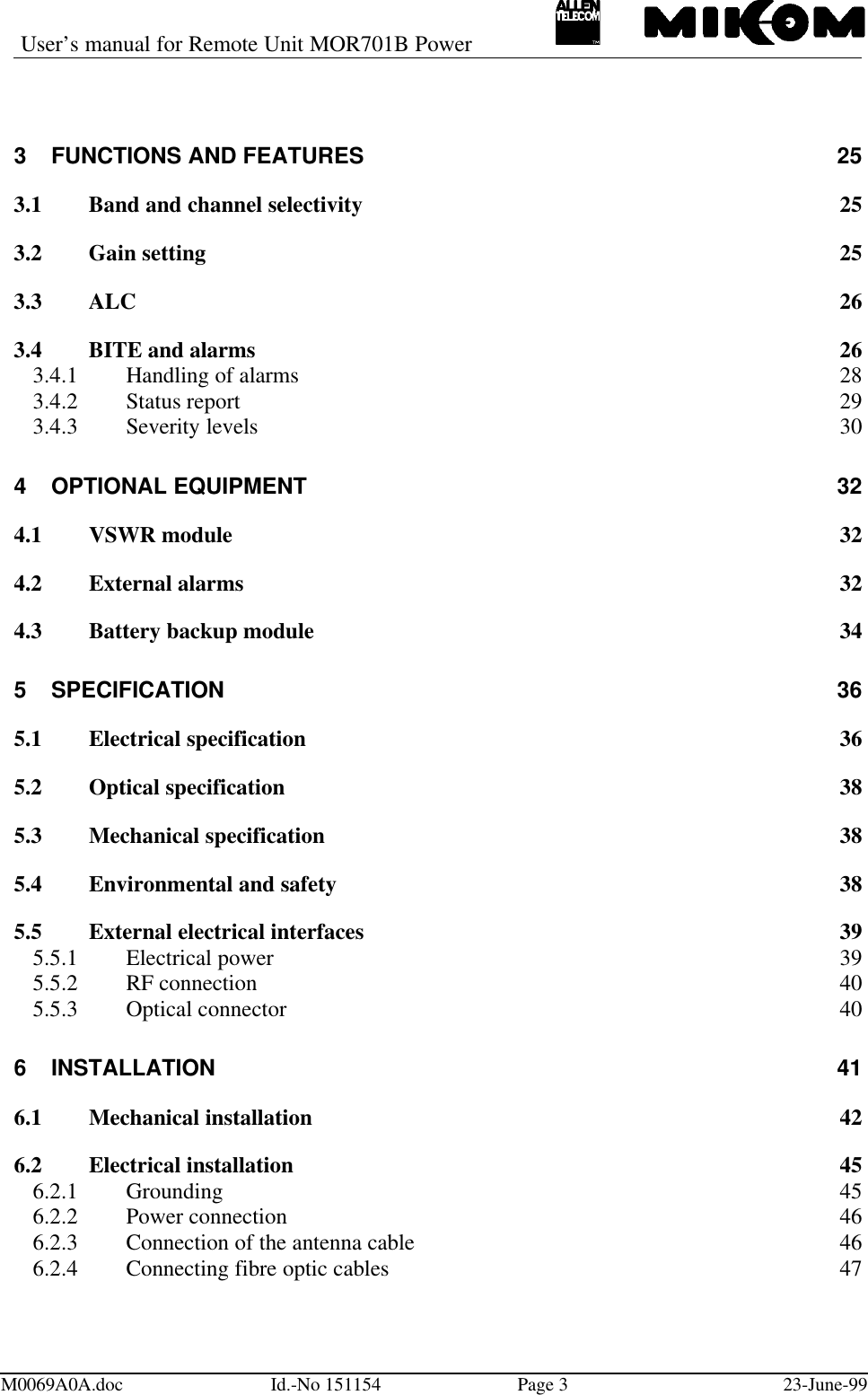 User’s manual for Remote Unit MOR701B PowerM0069A0A.doc Id.-No 151154 Page 323-June-993FUNCTIONS AND FEATURES 253.1 Band and channel selectivity 253.2 Gain setting 253.3 ALC 263.4 BITE and alarms 263.4.1 Handling of alarms 283.4.2 Status report 293.4.3 Severity levels 304OPTIONAL EQUIPMENT 324.1 VSWR module 324.2 External alarms 324.3 Battery backup module 345SPECIFICATION 365.1 Electrical specification 365.2 Optical specification 385.3 Mechanical specification 385.4 Environmental and safety 385.5 External electrical interfaces 395.5.1 Electrical power 395.5.2 RF connection 405.5.3 Optical connector 406INSTALLATION 416.1 Mechanical installation426.2 Electrical installation 456.2.1 Grounding 456.2.2 Power connection 466.2.3 Connection of the antenna cable 466.2.4 Connecting fibre optic cables 47