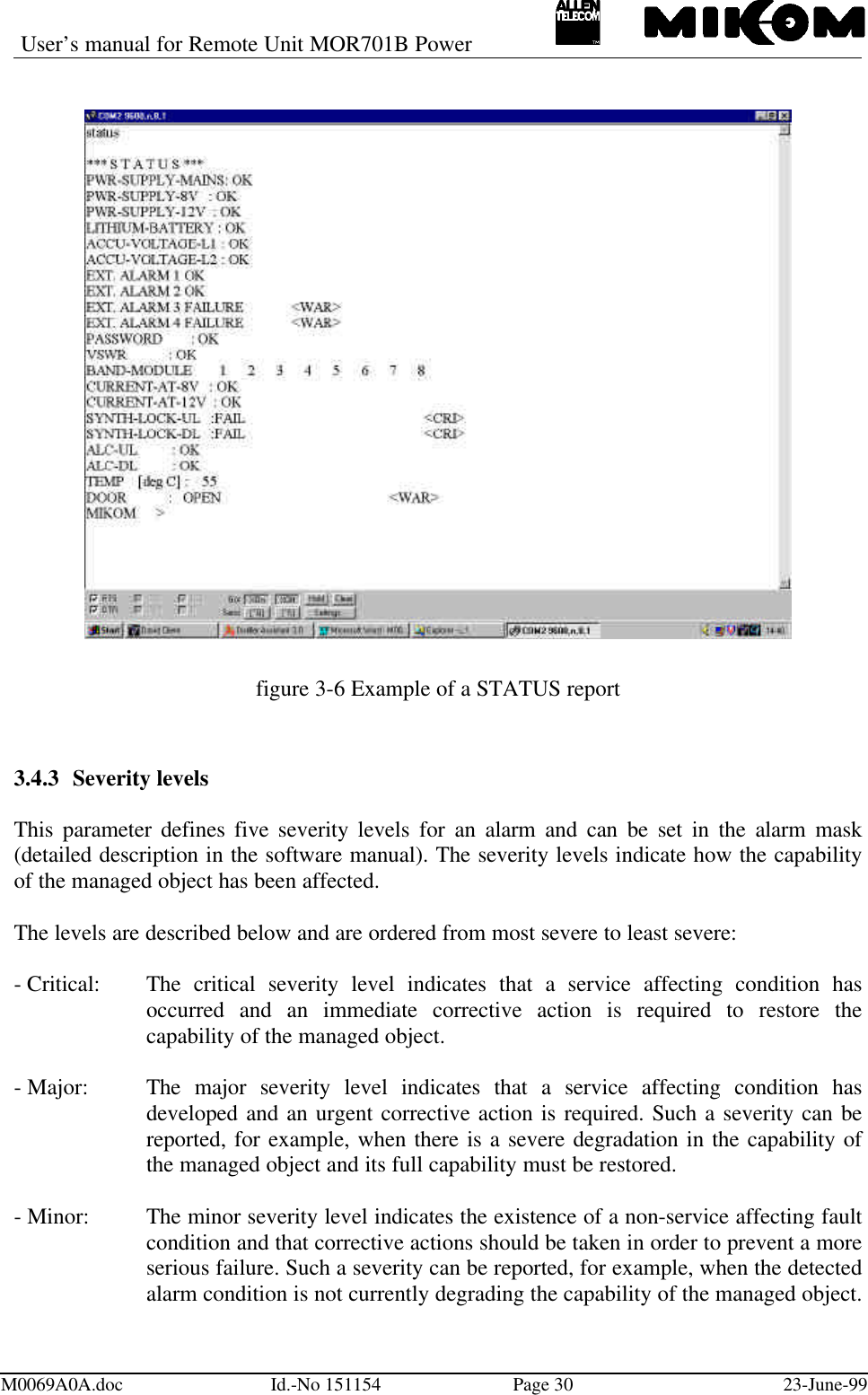 User’s manual for Remote Unit MOR701B PowerM0069A0A.doc Id.-No 151154 Page 30 23-June-99figure 3-6 Example of a STATUS report3.4.3 Severity levelsThis parameter defines five severity levels for an alarm and can be set in the alarm mask(detailed description in the software manual). The severity levels indicate how the capabilityof the managed object has been affected.The levels are described below and are ordered from most severe to least severe:- Critical: The critical severity level indicates that a service affecting condition hasoccurred and an immediate corrective action is required to restore thecapability of the managed object.- Major: The major severity level indicates that a service affecting condition hasdeveloped and an urgent corrective action is required. Such a severity can bereported, for example, when there is a severe degradation in the capability ofthe managed object and its full capability must be restored.- Minor: The minor severity level indicates the existence of a non-service affecting faultcondition and that corrective actions should be taken in order to prevent a moreserious failure. Such a severity can be reported, for example, when the detectedalarm condition is not currently degrading the capability of the managed object.