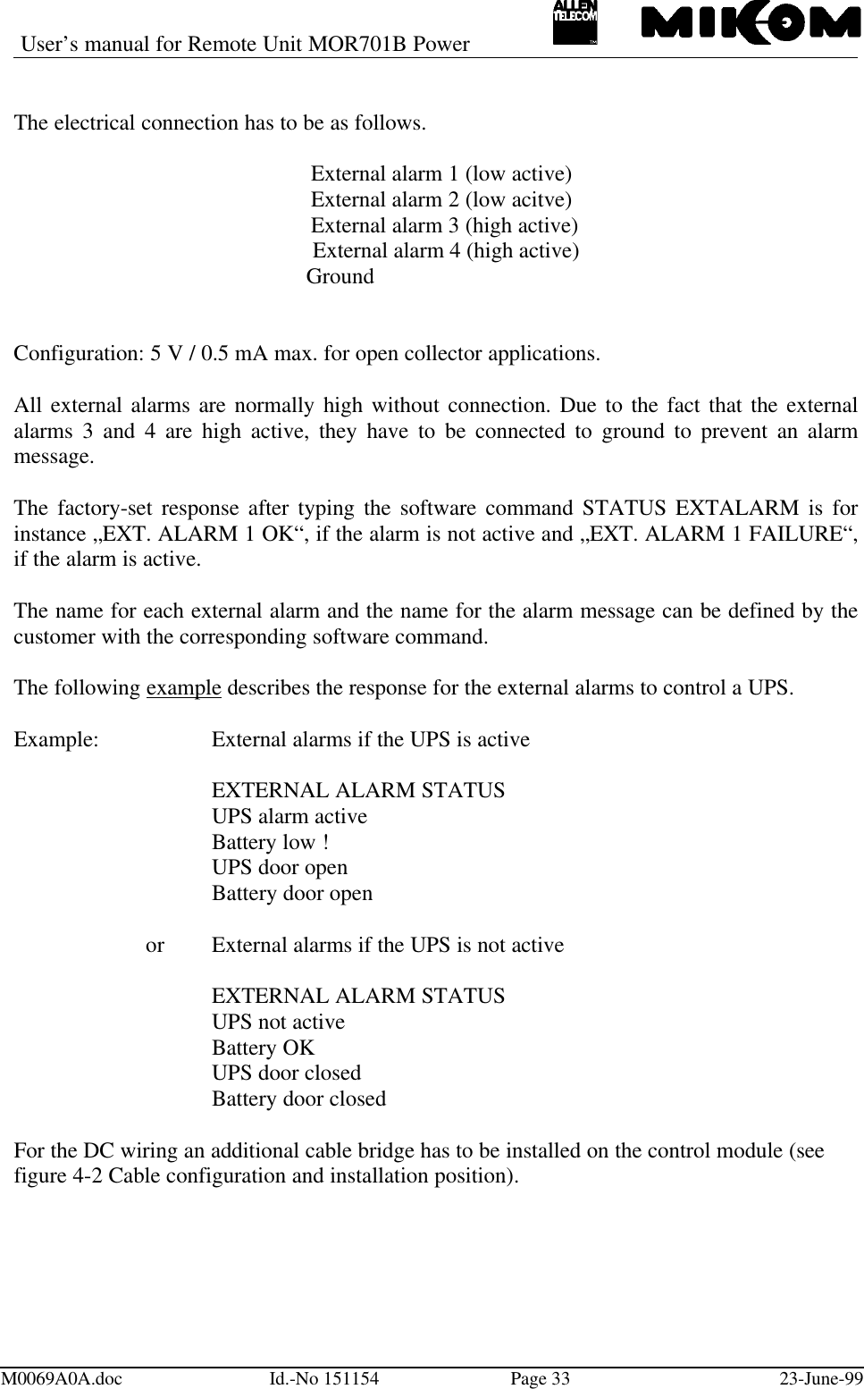 User’s manual for Remote Unit MOR701B PowerM0069A0A.doc Id.-No 151154 Page 33 23-June-99The electrical connection has to be as follows.External alarm 1 (low active)External alarm 2 (low acitve)External alarm 3 (high active)            External alarm 4 (high active)           GroundConfiguration: 5 V / 0.5 mA max. for open collector applications.All external alarms are normally high without connection. Due to the fact that the externalalarms 3 and 4 are high active, they have to be connected to ground to prevent an alarmmessage.The factory-set response after typing the software command STATUS EXTALARM is forinstance „EXT. ALARM 1 OK“, if the alarm is not active and „EXT. ALARM 1 FAILURE“,if the alarm is active.The name for each external alarm and the name for the alarm message can be defined by thecustomer with the corresponding software command.The following example describes the response for the external alarms to control a UPS.Example: External alarms if the UPS is activeEXTERNAL ALARM STATUSUPS alarm activeBattery low !UPS door openBattery door openor External alarms if the UPS is not activeEXTERNAL ALARM STATUSUPS not activeBattery OKUPS door closedBattery door closedFor the DC wiring an additional cable bridge has to be installed on the control module (seefigure 4-2 Cable configuration and installation position).