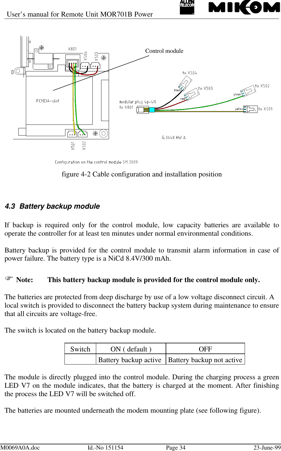 User’s manual for Remote Unit MOR701B PowerM0069A0A.doc Id.-No 151154 Page 34 23-June-99figure 4-2 Cable configuration and installation position4.3 Battery backup moduleIf backup is required only for the control module, low capacity batteries are available tooperate the controller for at least ten minutes under normal environmental conditions.Battery backup is provided for the control module to transmit alarm information in case ofpower failure. The battery type is a NiCd 8.4V/300 mAh.F Note: This battery backup module is provided for the control module only.The batteries are protected from deep discharge by use of a low voltage disconnect circuit. Alocal switch is provided to disconnect the battery backup system during maintenance to ensurethat all circuits are voltage-free.The switch is located on the battery backup module.Switch ON ( default ) OFFBattery backup active Battery backup not activeThe module is directly plugged into the control module. During the charging process a greenLED V7 on the module indicates, that the battery is charged at the moment. After finishingthe process the LED V7 will be switched off.The batteries are mounted underneath the modem mounting plate (see following figure).Control module