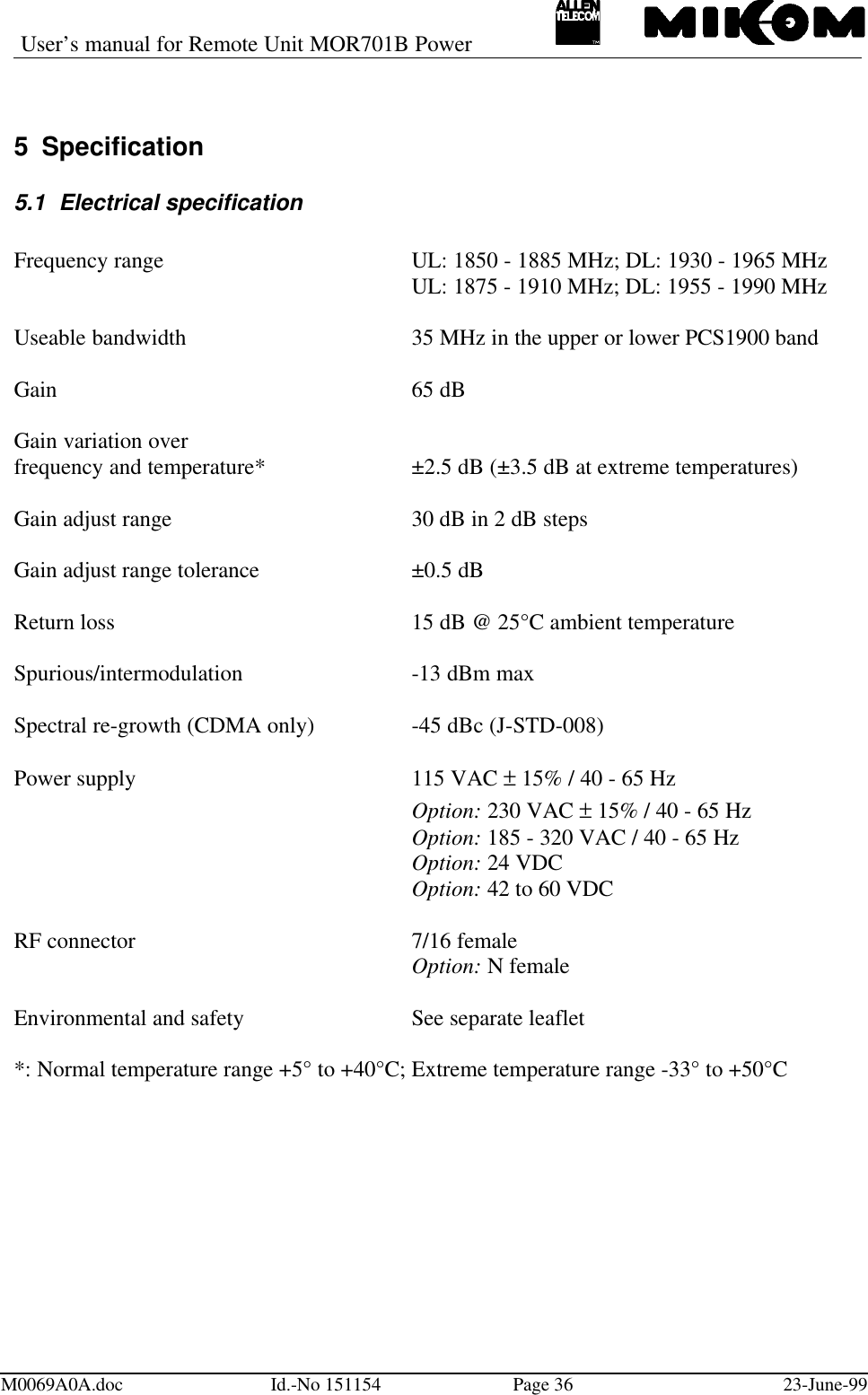 User’s manual for Remote Unit MOR701B PowerM0069A0A.doc Id.-No 151154 Page 36 23-June-995 Specification5.1 Electrical specificationFrequency range UL: 1850 - 1885 MHz; DL: 1930 - 1965 MHzUL: 1875 - 1910 MHz; DL: 1955 - 1990 MHzUseable bandwidth 35 MHz in the upper or lower PCS1900 bandGain 65 dBGain variation overfrequency and temperature* ±2.5 dB (±3.5 dB at extreme temperatures)Gain adjust range 30 dB in 2 dB stepsGain adjust range tolerance ±0.5 dBReturn loss 15 dB @ 25°C ambient temperatureSpurious/intermodulation -13 dBm maxSpectral re-growth (CDMA only) -45 dBc (J-STD-008)Power supply 115 VAC ± 15% / 40 - 65 HzOption: 230 VAC ± 15% / 40 - 65 HzOption: 185 - 320 VAC / 40 - 65 HzOption: 24 VDCOption: 42 to 60 VDCRF connector  7/16 femaleOption: N femaleEnvironmental and safety  See separate leaflet*: Normal temperature range +5° to +40°C; Extreme temperature range -33° to +50°C