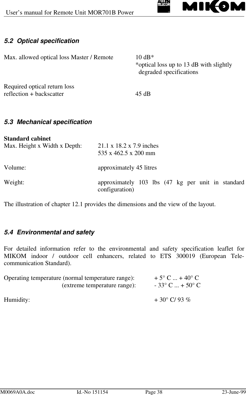 User’s manual for Remote Unit MOR701B PowerM0069A0A.doc Id.-No 151154 Page 38 23-June-995.2 Optical specificationMax. allowed optical loss Master / Remote 10 dB**optical loss up to 13 dB with slightly  degraded specificationsRequired optical return lossreflection + backscatter 45 dB5.3 Mechanical specificationStandard cabinetMax. Height x Width x Depth: 21.1 x 18.2 x 7.9 inches535 x 462.5 x 200 mmVolume: approximately 45 litresWeight: approximately 103 lbs (47 kg per unit in standardconfiguration)The illustration of chapter 12.1 provides the dimensions and the view of the layout.5.4 Environmental and safetyFor detailed information refer to the environmental and safety specification leaflet forMIKOM indoor / outdoor cell enhancers, related to ETS 300019 (European Tele-communication Standard).Operating temperature (normal temperature range): + 5° C ... + 40° C (extreme temperature range): - 33° C ... + 50° CHumidity: + 30° C/ 93 %