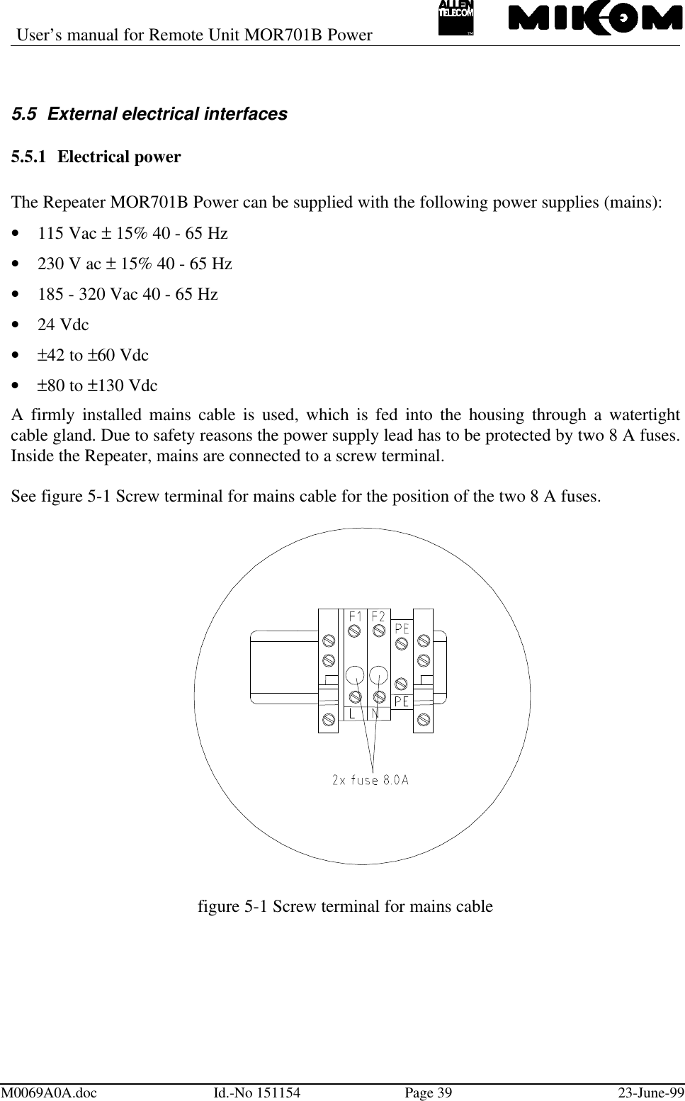 User’s manual for Remote Unit MOR701B PowerM0069A0A.doc Id.-No 151154 Page 39 23-June-995.5 External electrical interfaces5.5.1 Electrical powerThe Repeater MOR701B Power can be supplied with the following power supplies (mains):• 115 Vac ± 15% 40 - 65 Hz• 230 V ac ± 15% 40 - 65 Hz• 185 - 320 Vac 40 - 65 Hz• 24 Vdc• ±42 to ±60 Vdc• ±80 to ±130 VdcA firmly installed mains cable is used, which is fed into the housing through a watertightcable gland. Due to safety reasons the power supply lead has to be protected by two 8 A fuses.Inside the Repeater, mains are connected to a screw terminal.See figure 5-1 Screw terminal for mains cable for the position of the two 8 A fuses.figure 5-1 Screw terminal for mains cable