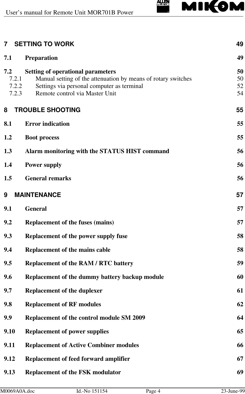 User’s manual for Remote Unit MOR701B PowerM0069A0A.doc Id.-No 151154 Page 423-June-997SETTING TO WORK 497.1 Preparation 497.2 Setting of operational parameters 507.2.1 Manual setting of the attenuation by means of rotary switches 507.2.2 Settings via personal computer as terminal 527.2.3 Remote control via Master Unit 548TROUBLE SHOOTING 558.1 Error indication 551.2 Boot process 551.3 Alarm monitoring with the STATUS HIST command 561.4 Power supply 561.5 General remarks 569MAINTENANCE 579.1 General 579.2 Replacement of the fuses (mains) 579.3 Replacement of the power supply fuse 589.4 Replacement of the mains cable 589.5 Replacement of the RAM / RTC battery 599.6 Replacement of the dummy battery backup module 609.7 Replacement of the duplexer 619.8 Replacement of RF modules 629.9 Replacement of the control module SM 2009 649.10 Replacement of power supplies 659.11 Replacement of Active Combiner modules 669.12 Replacement of feed forward amplifier 679.13 Replacement of the FSK modulator 69