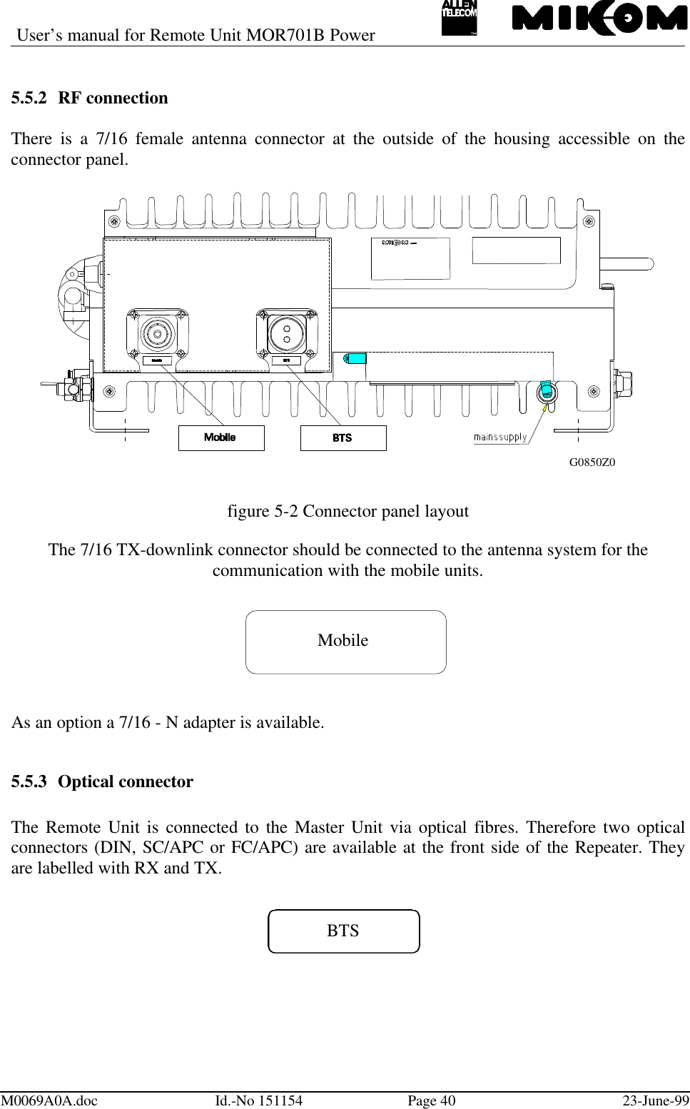 User’s manual for Remote Unit MOR701B PowerM0069A0A.doc Id.-No 151154 Page 40 23-June-995.5.2 RF connectionThere is a 7/16 female antenna connector at the outside of the housing accessible on theconnector panel.figure 5-2 Connector panel layoutThe 7/16 TX-downlink connector should be connected to the antenna system for thecommunication with the mobile units.MobileAs an option a 7/16 - N adapter is available.5.5.3 Optical connectorThe Remote Unit is connected to the Master Unit via optical fibres. Therefore two opticalconnectors (DIN, SC/APC or FC/APC) are available at the front side of the Repeater. Theyare labelled with RX and TX.BTSG0850Z0
