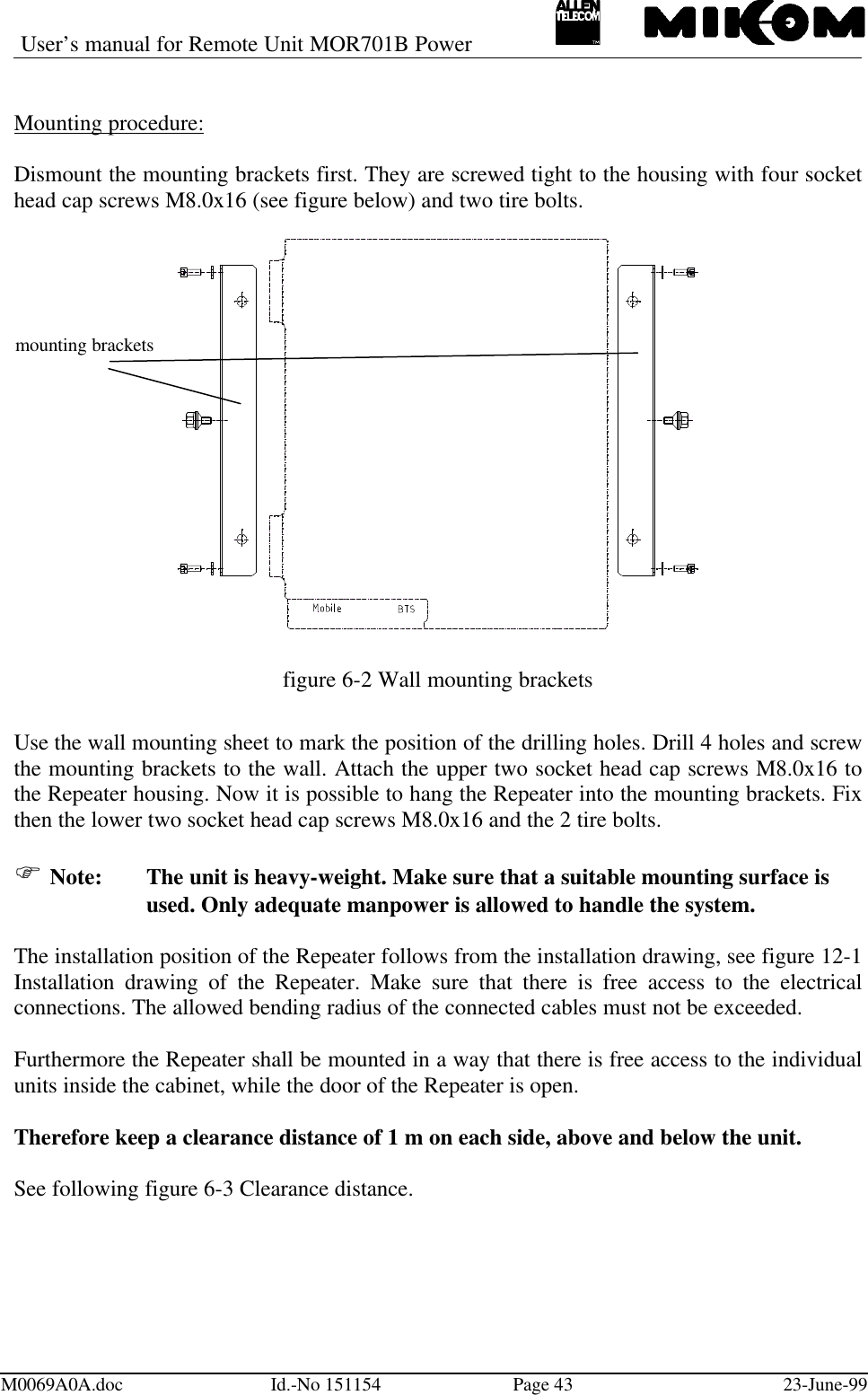 User’s manual for Remote Unit MOR701B PowerM0069A0A.doc Id.-No 151154 Page 43 23-June-99Mounting procedure:Dismount the mounting brackets first. They are screwed tight to the housing with four sockethead cap screws M8.0x16 (see figure below) and two tire bolts.figure 6-2 Wall mounting bracketsUse the wall mounting sheet to mark the position of the drilling holes. Drill 4 holes and screwthe mounting brackets to the wall. Attach the upper two socket head cap screws M8.0x16 tothe Repeater housing. Now it is possible to hang the Repeater into the mounting brackets. Fixthen the lower two socket head cap screws M8.0x16 and the 2 tire bolts.F Note: The unit is heavy-weight. Make sure that a suitable mounting surface isused. Only adequate manpower is allowed to handle the system.The installation position of the Repeater follows from the installation drawing, see figure 12-1Installation drawing of the Repeater. Make sure that there is free access to the electricalconnections. The allowed bending radius of the connected cables must not be exceeded.Furthermore the Repeater shall be mounted in a way that there is free access to the individualunits inside the cabinet, while the door of the Repeater is open.Therefore keep a clearance distance of 1 m on each side, above and below the unit.See following figure 6-3 Clearance distance.mounting brackets