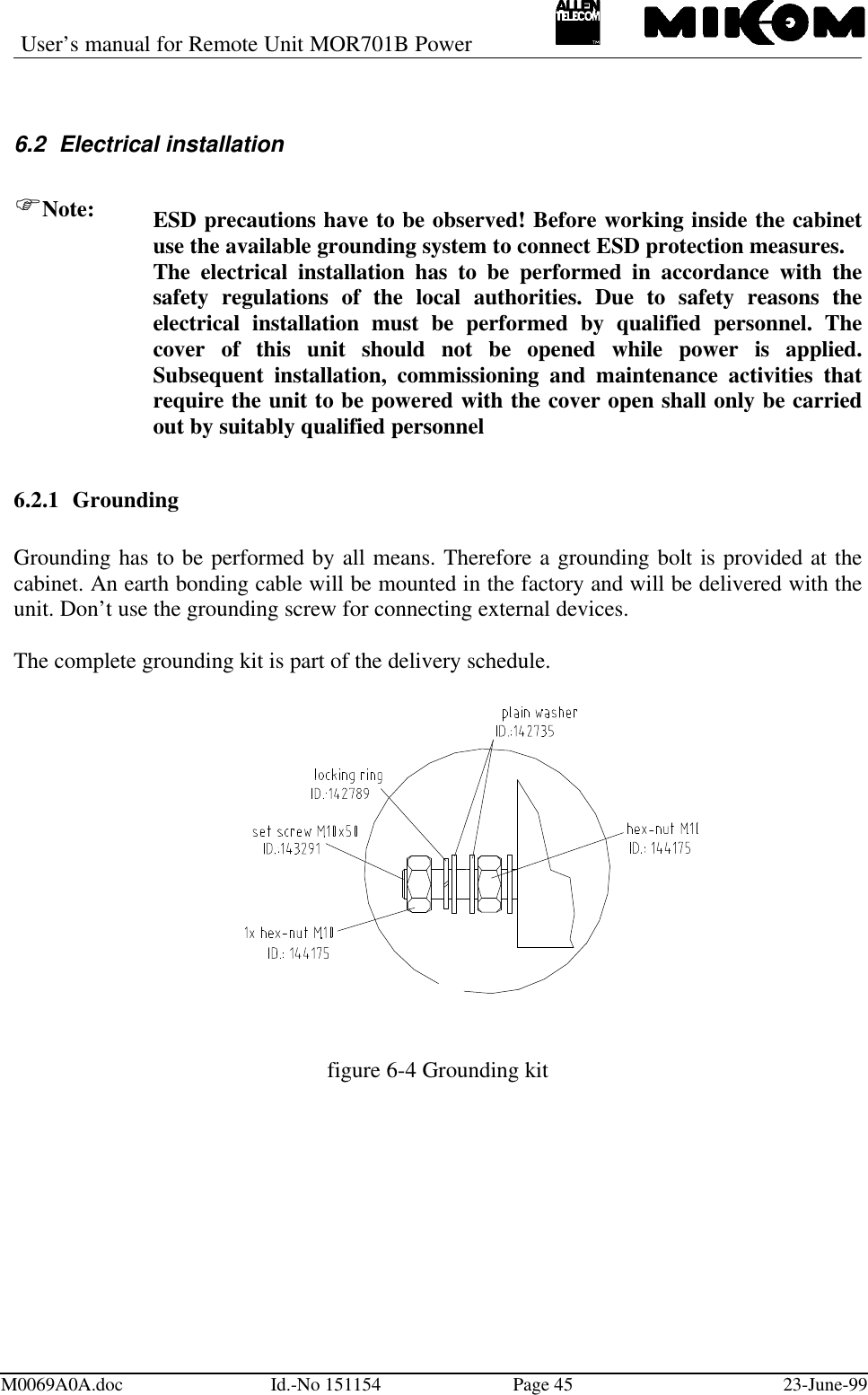 User’s manual for Remote Unit MOR701B PowerM0069A0A.doc Id.-No 151154 Page 45 23-June-996.2 Electrical installationFNote: ESD precautions have to be observed! Before working inside the cabinetuse the available grounding system to connect ESD protection measures.The electrical installation has to be performed in accordance with thesafety regulations of the local authorities. Due to safety reasons theelectrical installation must be performed by qualified personnel. Thecover of this unit should not be opened while power is applied.Subsequent installation, commissioning and maintenance activities thatrequire the unit to be powered with the cover open shall only be carriedout by suitably qualified personnel6.2.1 GroundingGrounding has to be performed by all means. Therefore a grounding bolt is provided at thecabinet. An earth bonding cable will be mounted in the factory and will be delivered with theunit. Don’t use the grounding screw for connecting external devices.The complete grounding kit is part of the delivery schedule.figure 6-4 Grounding kit