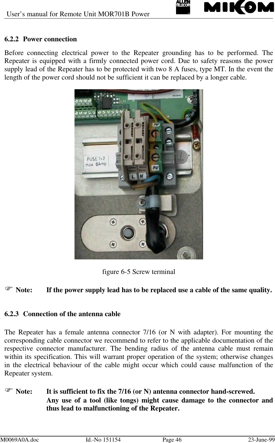 User’s manual for Remote Unit MOR701B PowerM0069A0A.doc Id.-No 151154 Page 46 23-June-996.2.2 Power connectionBefore connecting electrical power to the Repeater grounding has to be performed. TheRepeater is equipped with a firmly connected power cord. Due to safety reasons the powersupply lead of the Repeater has to be protected with two 8 A fuses, type MT. In the event thelength of the power cord should not be sufficient it can be replaced by a longer cable.figure 6-5 Screw terminalF Note: If the power supply lead has to be replaced use a cable of the same quality.6.2.3 Connection of the antenna cableThe Repeater has a female antenna connector 7/16 (or N with adapter). For mounting thecorresponding cable connector we recommend to refer to the applicable documentation of therespective connector manufacturer. The bending radius of the antenna cable must remainwithin its specification. This will warrant proper operation of the system; otherwise changesin the electrical behaviour of the cable might occur which could cause malfunction of theRepeater system.F Note:  It is sufficient to fix the 7/16 (or N) antenna connector hand-screwed.Any use of a tool (like tongs) might cause damage to the connector andthus lead to malfunctioning of the Repeater.