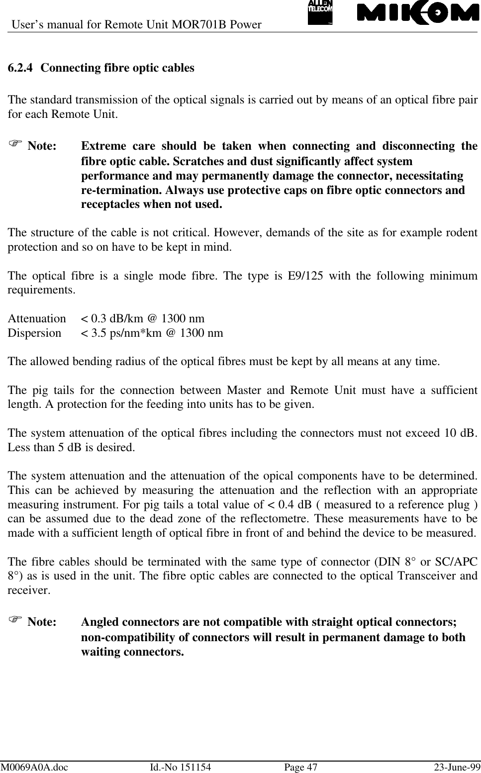 User’s manual for Remote Unit MOR701B PowerM0069A0A.doc Id.-No 151154 Page 47 23-June-996.2.4 Connecting fibre optic cablesThe standard transmission of the optical signals is carried out by means of an optical fibre pairfor each Remote Unit.F Note: Extreme care should be taken when connecting and disconnecting thefibre optic cable. Scratches and dust significantly affect system performance and may permanently damage the connector, necessitating re-termination. Always use protective caps on fibre optic connectors and receptacles when not used.The structure of the cable is not critical. However, demands of the site as for example rodentprotection and so on have to be kept in mind.The optical fibre is a single mode fibre. The type is E9/125 with the following minimumrequirements.Attenuation &lt; 0.3 dB/km @ 1300 nmDispersion &lt; 3.5 ps/nm*km @ 1300 nmThe allowed bending radius of the optical fibres must be kept by all means at any time.The pig tails for the connection between Master and Remote Unit must have a sufficientlength. A protection for the feeding into units has to be given.The system attenuation of the optical fibres including the connectors must not exceed 10 dB.Less than 5 dB is desired.The system attenuation and the attenuation of the opical components have to be determined.This can be achieved by measuring the attenuation and the reflection with an appropriatemeasuring instrument. For pig tails a total value of &lt; 0.4 dB ( measured to a reference plug )can be assumed due to the dead zone of the reflectometre. These measurements have to bemade with a sufficient length of optical fibre in front of and behind the device to be measured.The fibre cables should be terminated with the same type of connector (DIN 8° or SC/APC8°) as is used in the unit. The fibre optic cables are connected to the optical Transceiver andreceiver.F Note:   Angled connectors are not compatible with straight optical connectors;non-compatibility of connectors will result in permanent damage to bothwaiting connectors.