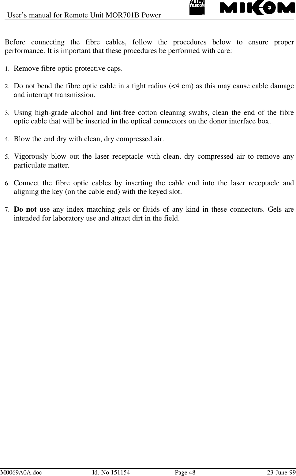 User’s manual for Remote Unit MOR701B PowerM0069A0A.doc Id.-No 151154 Page 48 23-June-99Before connecting the fibre cables, follow the procedures below to ensure properperformance. It is important that these procedures be performed with care:1.  Remove fibre optic protective caps. 2.  Do not bend the fibre optic cable in a tight radius (&lt;4 cm) as this may cause cable damageand interrupt transmission. 3.  Using high-grade alcohol and lint-free cotton cleaning swabs, clean the end of the fibreoptic cable that will be inserted in the optical connectors on the donor interface box. 4.  Blow the end dry with clean, dry compressed air. 5.  Vigorously blow out the laser receptacle with clean, dry compressed air to remove anyparticulate matter. 6.  Connect the fibre optic cables by inserting the cable end into the laser receptacle andaligning the key (on the cable end) with the keyed slot. 7.  Do not use any index matching gels or fluids of any kind in these connectors. Gels areintended for laboratory use and attract dirt in the field.