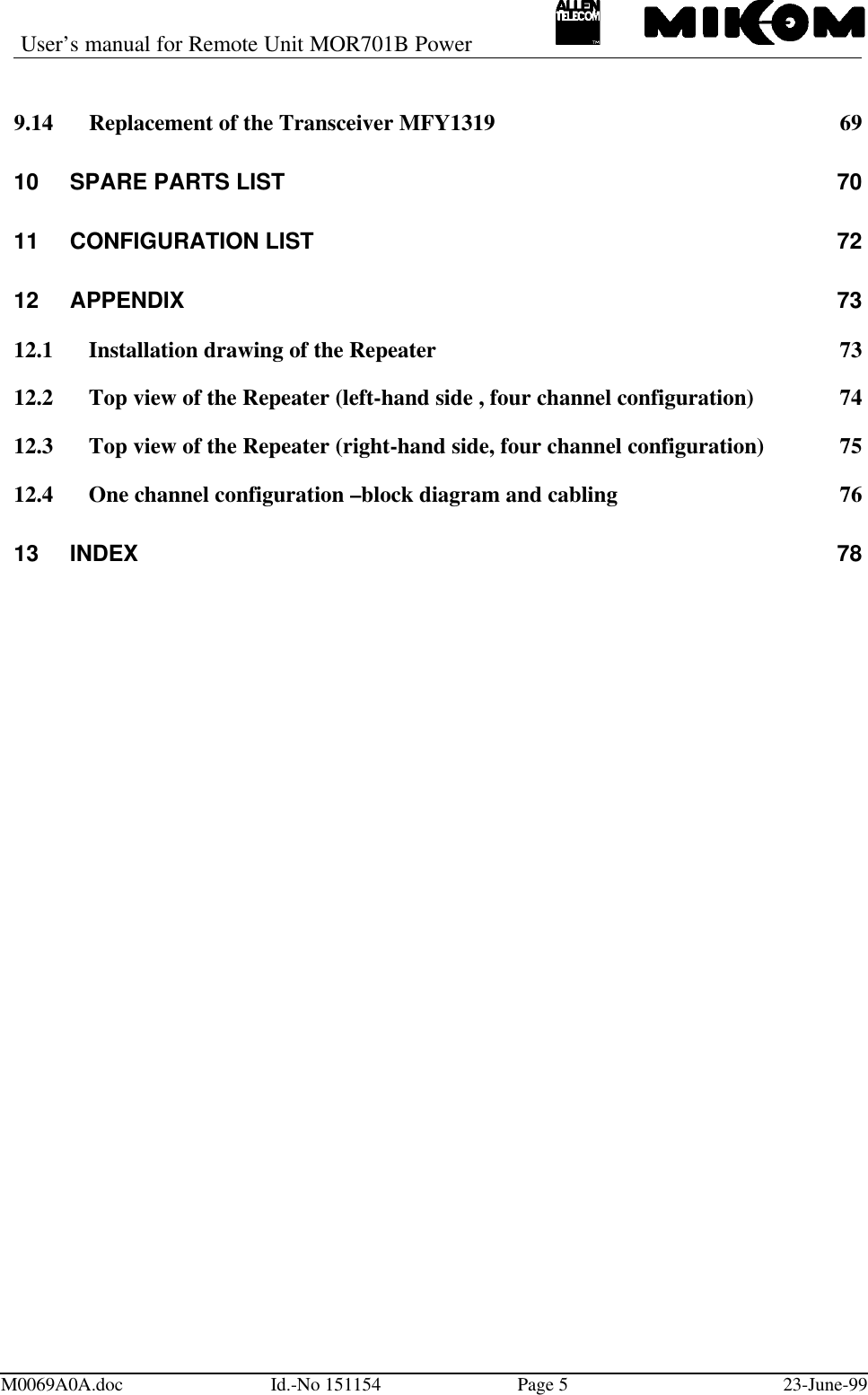 User’s manual for Remote Unit MOR701B PowerM0069A0A.doc Id.-No 151154 Page 523-June-999.14 Replacement of the Transceiver MFY1319 6910 SPARE PARTS LIST 7011 CONFIGURATION LIST7212 APPENDIX 7312.1 Installation drawing of the Repeater 7312.2 Top view of the Repeater (left-hand side , four channel configuration) 7412.3 Top view of the Repeater (right-hand side, four channel configuration) 7512.4 One channel configuration –block diagram and cabling 7613 INDEX 78