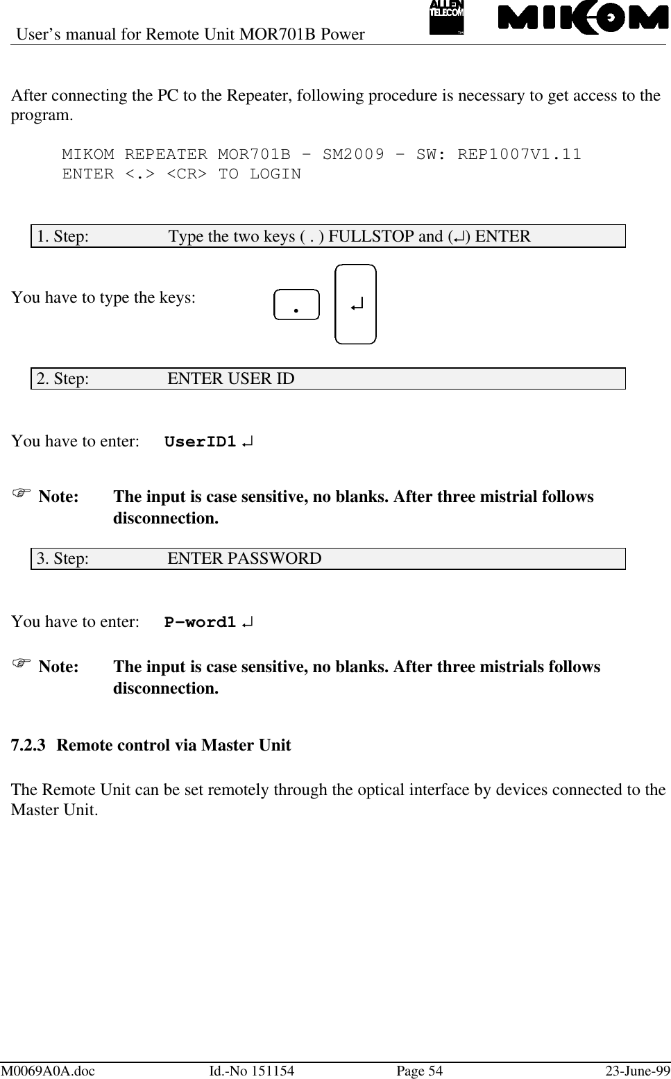 User’s manual for Remote Unit MOR701B PowerM0069A0A.doc Id.-No 151154 Page 54 23-June-99After connecting the PC to the Repeater, following procedure is necessary to get access to theprogram.MIKOM REPEATER MOR701B - SM2009 - SW: REP1007V1.11ENTER &lt;.&gt; &lt;CR&gt; TO LOGIN1. Step:                  Type the two keys ( . ) FULLSTOP and (↵) ENTERYou have to type the keys:2. Step:                  ENTER USER IDYou have to enter: UserID1 ↵F Note: The input is case sensitive, no blanks. After three mistrial followsdisconnection.3. Step:                  ENTER PASSWORDYou have to enter: P-word1 ↵F Note: The input is case sensitive, no blanks. After three mistrials followsdisconnection.7.2.3 Remote control via Master UnitThe Remote Unit can be set remotely through the optical interface by devices connected to theMaster Unit. ↵↵.