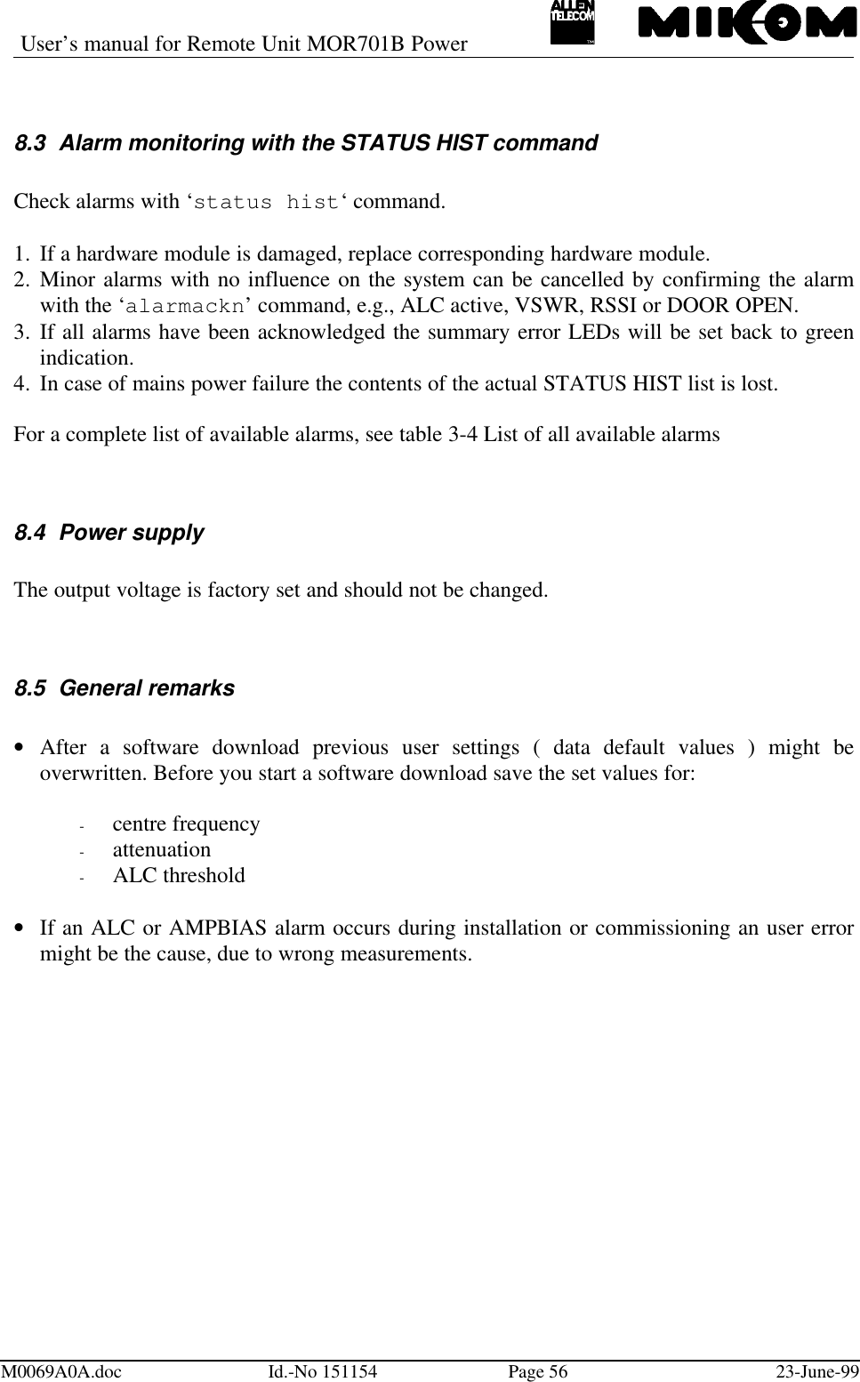 User’s manual for Remote Unit MOR701B PowerM0069A0A.doc Id.-No 151154 Page 56 23-June-998.3 Alarm monitoring with the STATUS HIST commandCheck alarms with ‘status hist‘ command.1.  If a hardware module is damaged, replace corresponding hardware module.2.  Minor alarms with no influence on the system can be cancelled by confirming the alarmwith the ‘alarmackn’ command, e.g., ALC active, VSWR, RSSI or DOOR OPEN.3.  If all alarms have been acknowledged the summary error LEDs will be set back to greenindication.4.  In case of mains power failure the contents of the actual STATUS HIST list is lost.For a complete list of available alarms, see table 3-4 List of all available alarms8.4 Power supplyThe output voltage is factory set and should not be changed.8.5 General remarks• After a software download previous user settings ( data default values ) might beoverwritten. Before you start a software download save the set values for:- centre frequency- attenuation- ALC threshold• If an ALC or AMPBIAS alarm occurs during installation or commissioning an user errormight be the cause, due to wrong measurements.