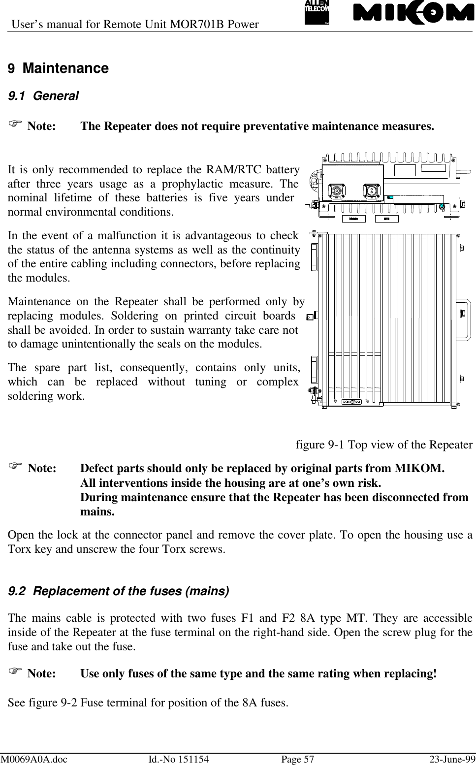 User’s manual for Remote Unit MOR701B PowerM0069A0A.doc Id.-No 151154 Page 57 23-June-999 Maintenance9.1 GeneralF Note:  The Repeater does not require preventative maintenance measures.It is only recommended to replace the RAM/RTC batteryafter three years usage as a prophylactic measure. Thenominal lifetime of these batteries is five years undernormal environmental conditions.In the event of a malfunction it is advantageous to checkthe status of the antenna systems as well as the continuityof the entire cabling including connectors, before replacingthe modules.Maintenance on the Repeater shall be performed only byreplacing modules. Soldering on printed circuit boardsshall be avoided. In order to sustain warranty take care notto damage unintentionally the seals on the modules.The spare part list, consequently, contains only units,which can be replaced without tuning or complexsoldering work.figure 9-1 Top view of the RepeaterF Note:  Defect parts should only be replaced by original parts from MIKOM.All interventions inside the housing are at one’s own risk.During maintenance ensure that the Repeater has been disconnected frommains.Open the lock at the connector panel and remove the cover plate. To open the housing use aTorx key and unscrew the four Torx screws.9.2 Replacement of the fuses (mains)The mains cable is protected with two fuses F1 and F2 8A type MT. They are accessibleinside of the Repeater at the fuse terminal on the right-hand side. Open the screw plug for thefuse and take out the fuse.F Note:  Use only fuses of the same type and the same rating when replacing!See figure 9-2 Fuse terminal for position of the 8A fuses.