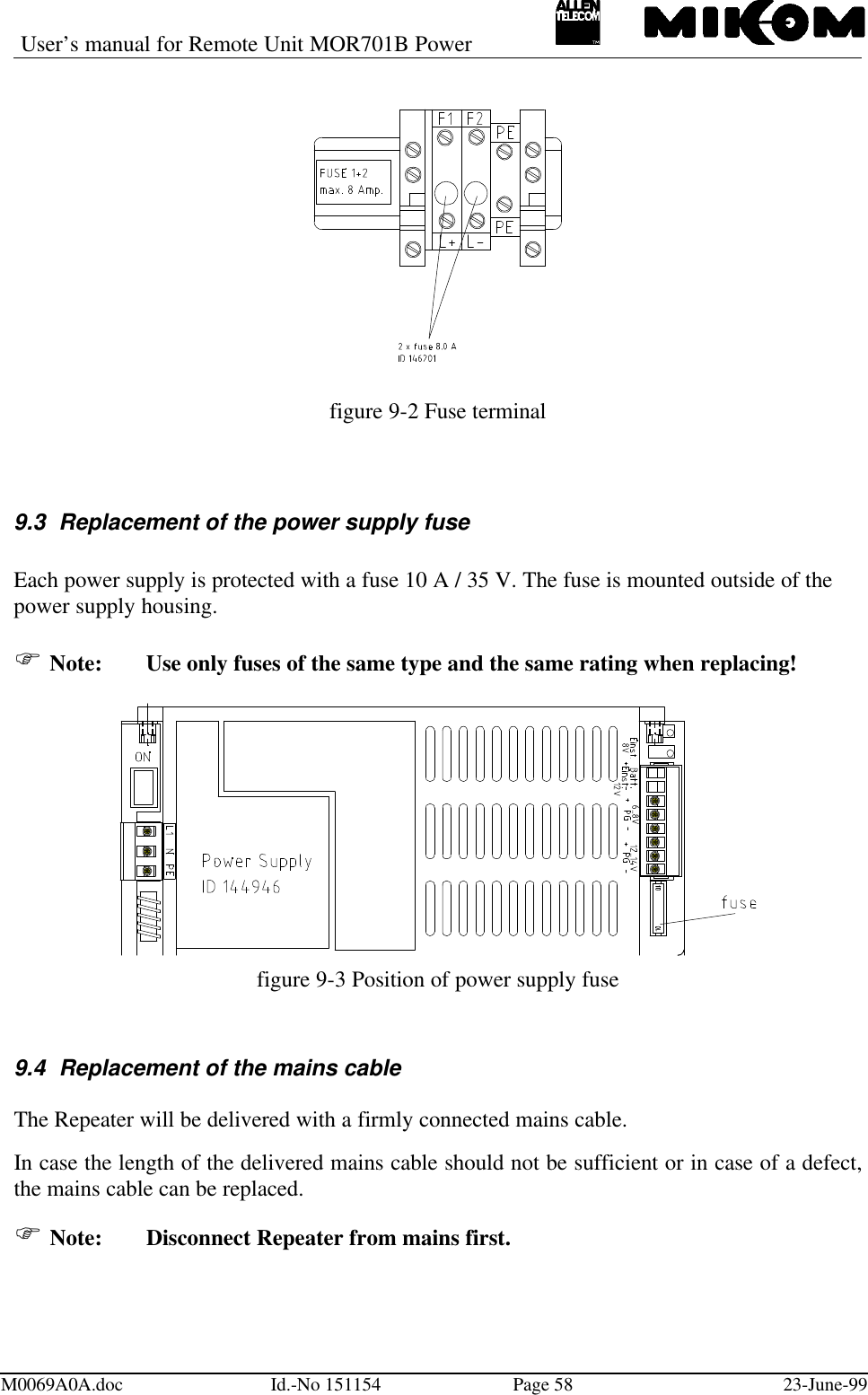 User’s manual for Remote Unit MOR701B PowerM0069A0A.doc Id.-No 151154 Page 58 23-June-99figure 9-2 Fuse terminal9.3 Replacement of the power supply fuseEach power supply is protected with a fuse 10 A / 35 V. The fuse is mounted outside of thepower supply housing.F Note:  Use only fuses of the same type and the same rating when replacing!figure 9-3 Position of power supply fuse9.4 Replacement of the mains cableThe Repeater will be delivered with a firmly connected mains cable.In case the length of the delivered mains cable should not be sufficient or in case of a defect,the mains cable can be replaced.F Note: Disconnect Repeater from mains first.