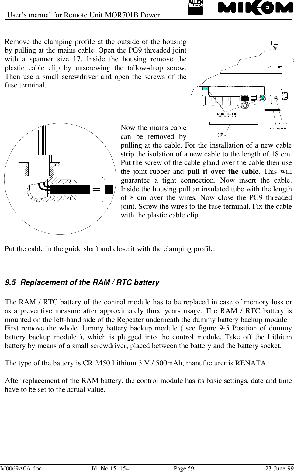 User’s manual for Remote Unit MOR701B PowerM0069A0A.doc Id.-No 151154 Page 59 23-June-99Remove the clamping profile at the outside of the housingby pulling at the mains cable. Open the PG9 threaded jointwith a spanner size 17. Inside the housing remove theplastic cable clip by unscrewing the tallow-drop screw.Then use a small screwdriver and open the screws of thefuse terminal.Now the mains cablecan be removed bypulling at the cable. For the installation of a new cablestrip the isolation of a new cable to the length of 18 cm.Put the screw of the cable gland over the cable then usethe joint rubber and pull it over the cable. This willguarantee a tight connection. Now insert the cable.Inside the housing pull an insulated tube with the lengthof 8 cm over the wires. Now close the PG9 threadedjoint. Screw the wires to the fuse terminal. Fix the cablewith the plastic cable clip.Put the cable in the guide shaft and close it with the clamping profile.9.5 Replacement of the RAM / RTC batteryThe RAM / RTC battery of the control module has to be replaced in case of memory loss oras a preventive measure after approximately three years usage. The RAM / RTC battery ismounted on the left-hand side of the Repeater underneath the dummy battery backup moduleFirst remove the whole dummy battery backup module ( see figure 9-5 Position of dummybattery backup module ), which is plugged into the control module. Take off the Lithiumbattery by means of a small screwdriver, placed between the battery and the battery socket.The type of the battery is CR 2450 Lithium 3 V / 500mAh, manufacturer is RENATA.After replacement of the RAM battery, the control module has its basic settings, date and timehave to be set to the actual value.