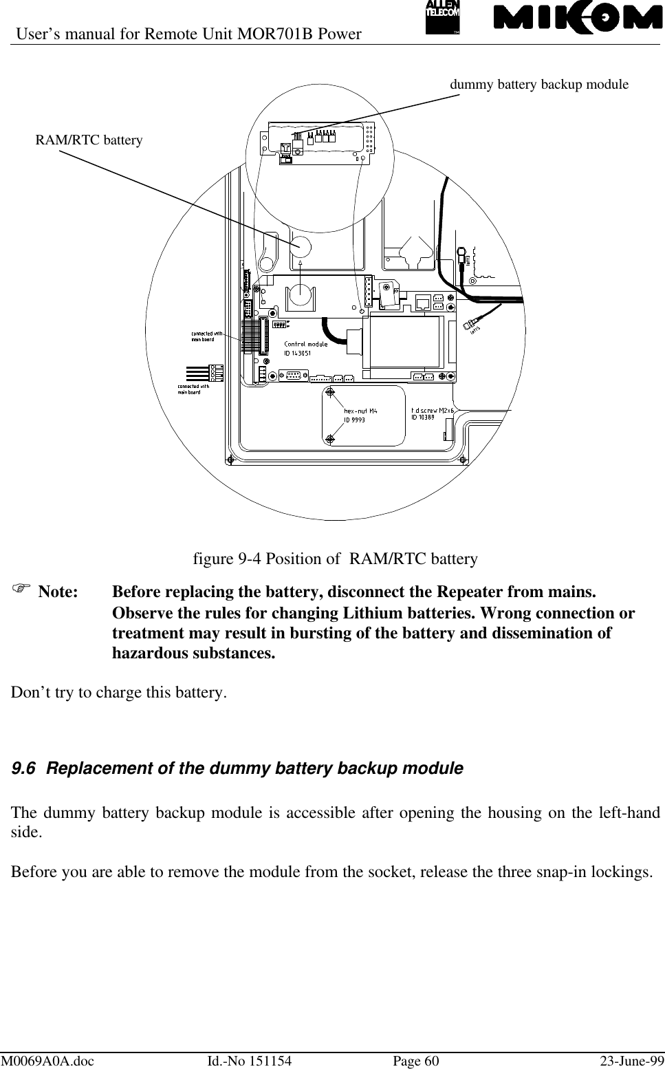 User’s manual for Remote Unit MOR701B PowerM0069A0A.doc Id.-No 151154 Page 60 23-June-99figure 9-4 Position of  RAM/RTC batteryF Note: Before replacing the battery, disconnect the Repeater from mains.Observe the rules for changing Lithium batteries. Wrong connection ortreatment may result in bursting of the battery and dissemination ofhazardous substances.Don’t try to charge this battery.9.6 Replacement of the dummy battery backup moduleThe dummy battery backup module is accessible after opening the housing on the left-handside.Before you are able to remove the module from the socket, release the three snap-in lockings.RAM/RTC batterydummy battery backup module