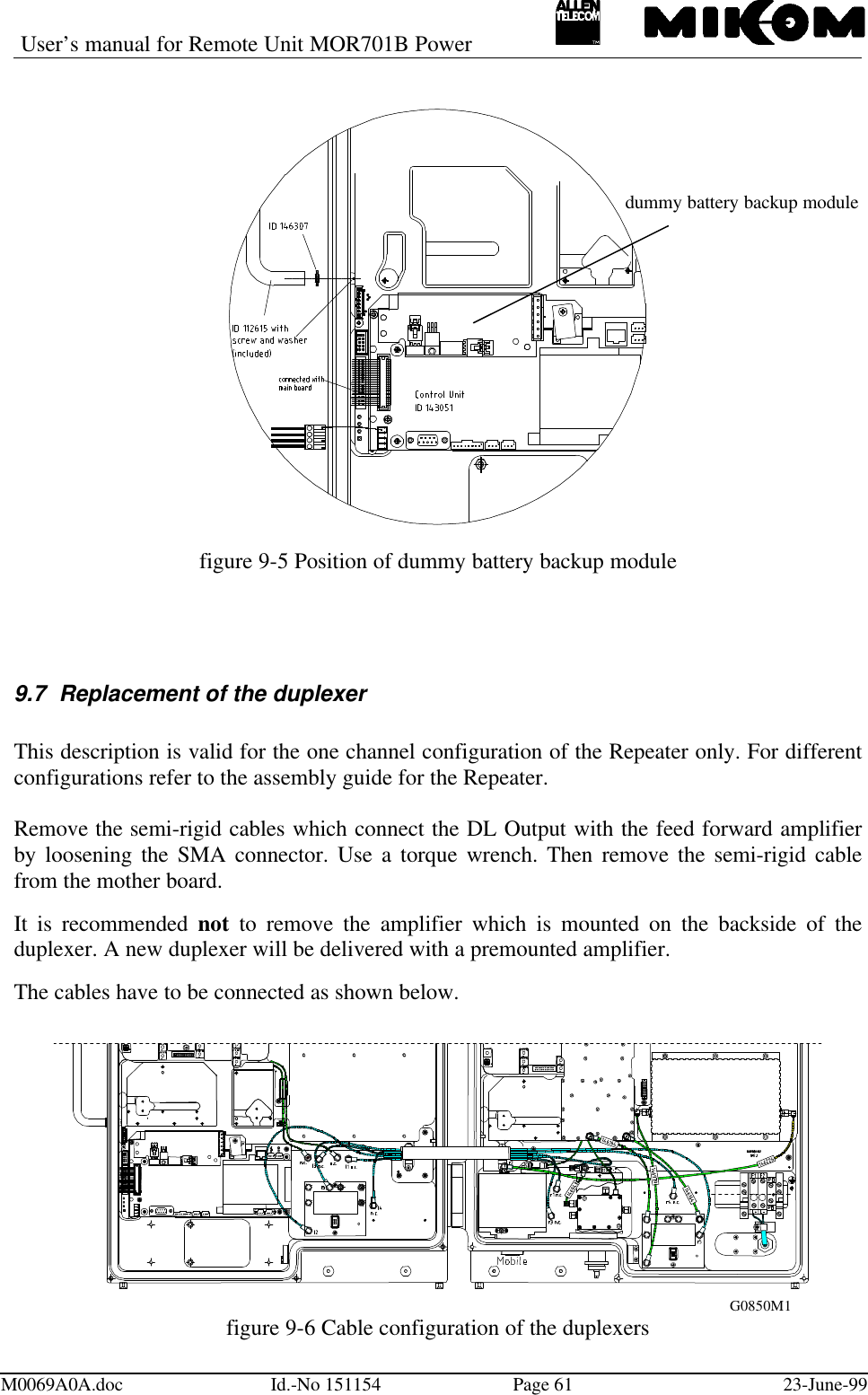 User’s manual for Remote Unit MOR701B PowerM0069A0A.doc Id.-No 151154 Page 61 23-June-99figure 9-5 Position of dummy battery backup module9.7 Replacement of the duplexerThis description is valid for the one channel configuration of the Repeater only. For differentconfigurations refer to the assembly guide for the Repeater.Remove the semi-rigid cables which connect the DL Output with the feed forward amplifierby loosening the SMA connector. Use a torque wrench. Then remove the semi-rigid cablefrom the mother board.It is recommended not to remove the amplifier which is mounted on the backside of theduplexer. A new duplexer will be delivered with a premounted amplifier.The cables have to be connected as shown below.figure 9-6 Cable configuration of the duplexersdummy battery backup moduleG0850M1