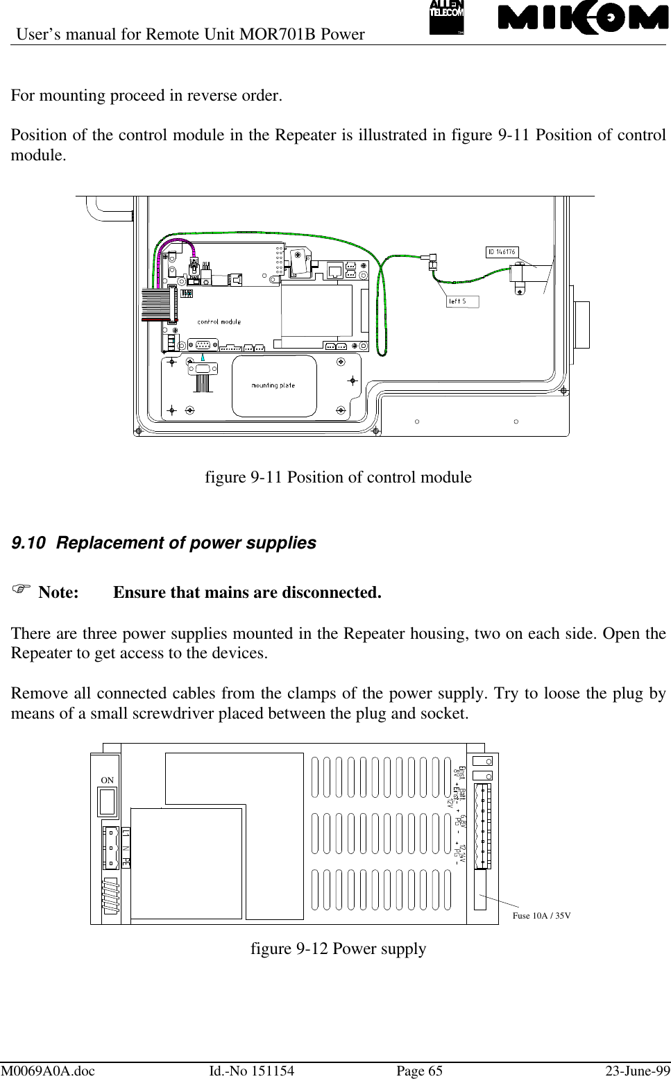 User’s manual for Remote Unit MOR701B PowerM0069A0A.doc Id.-No 151154 Page 65 23-June-99For mounting proceed in reverse order.Position of the control module in the Repeater is illustrated in figure 9-11 Position of controlmodule.figure 9-11 Position of control module9.10 Replacement of power suppliesF Note: Ensure that mains are disconnected.There are three power supplies mounted in the Repeater housing, two on each side. Open theRepeater to get access to the devices.Remove all connected cables from the clamps of the power supply. Try to loose the plug bymeans of a small screwdriver placed between the plug and socket.ONFuse 10A / 35Vfigure 9-12 Power supply