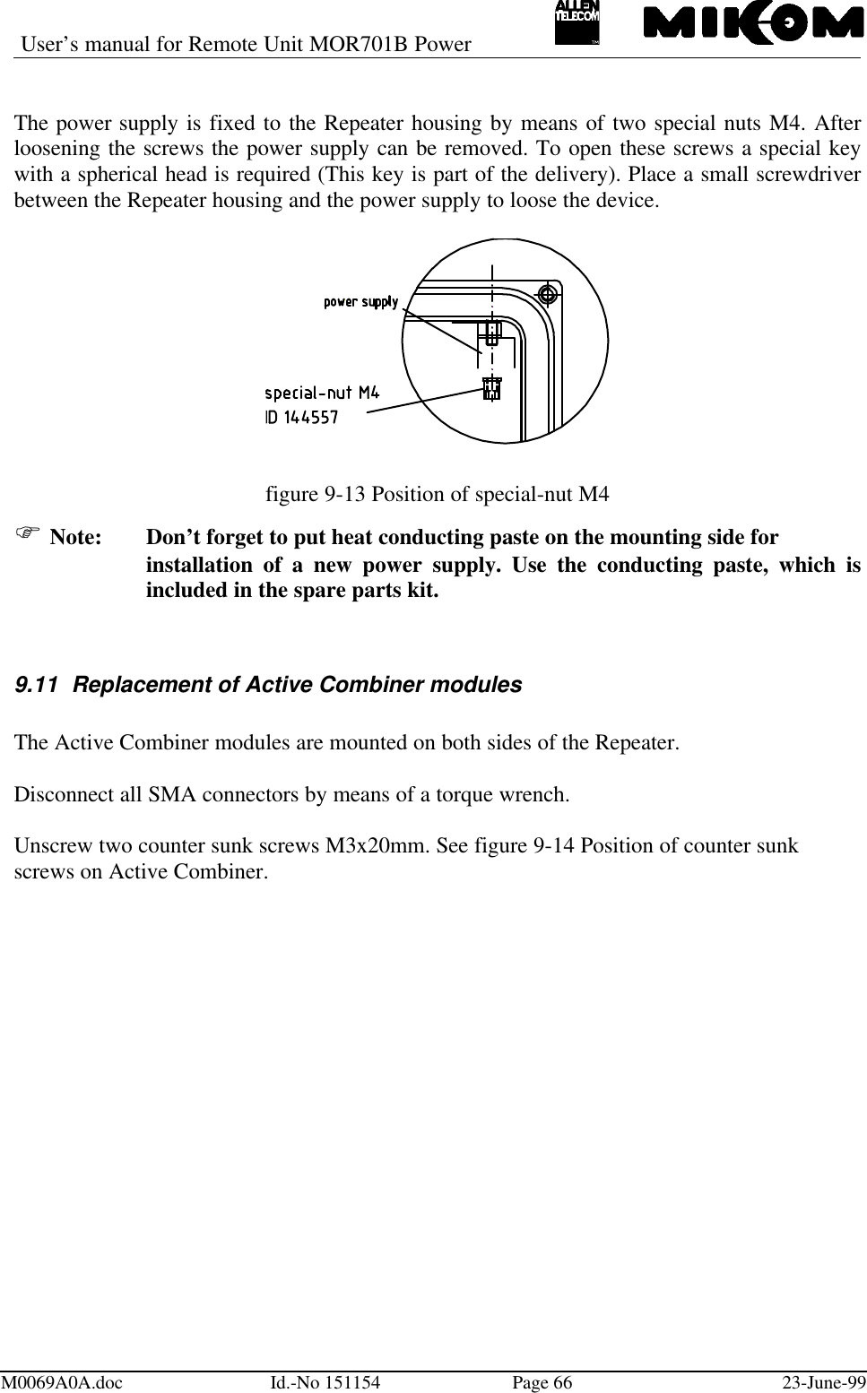 User’s manual for Remote Unit MOR701B PowerM0069A0A.doc Id.-No 151154 Page 66 23-June-99The power supply is fixed to the Repeater housing by means of two special nuts M4. Afterloosening the screws the power supply can be removed. To open these screws a special keywith a spherical head is required (This key is part of the delivery). Place a small screwdriverbetween the Repeater housing and the power supply to loose the device.figure 9-13 Position of special-nut M4F Note: Don’t forget to put heat conducting paste on the mounting side forinstallation of a new power supply. Use the conducting paste, which isincluded in the spare parts kit.9.11 Replacement of Active Combiner modulesThe Active Combiner modules are mounted on both sides of the Repeater.Disconnect all SMA connectors by means of a torque wrench.Unscrew two counter sunk screws M3x20mm. See figure 9-14 Position of counter sunkscrews on Active Combiner.