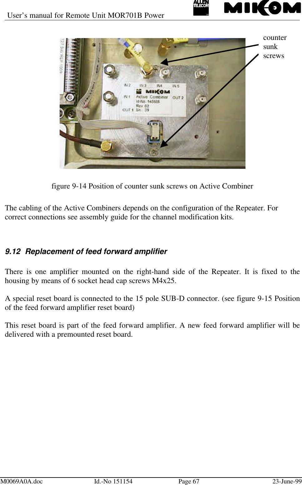User’s manual for Remote Unit MOR701B PowerM0069A0A.doc Id.-No 151154 Page 67 23-June-99figure 9-14 Position of counter sunk screws on Active CombinerThe cabling of the Active Combiners depends on the configuration of the Repeater. Forcorrect connections see assembly guide for the channel modification kits.9.12 Replacement of feed forward amplifierThere is one amplifier mounted on the right-hand side of the Repeater. It is fixed to thehousing by means of 6 socket head cap screws M4x25.A special reset board is connected to the 15 pole SUB-D connector. (see figure 9-15 Positionof the feed forward amplifier reset board)This reset board is part of the feed forward amplifier. A new feed forward amplifier will bedelivered with a premounted reset board.countersunkscrews
