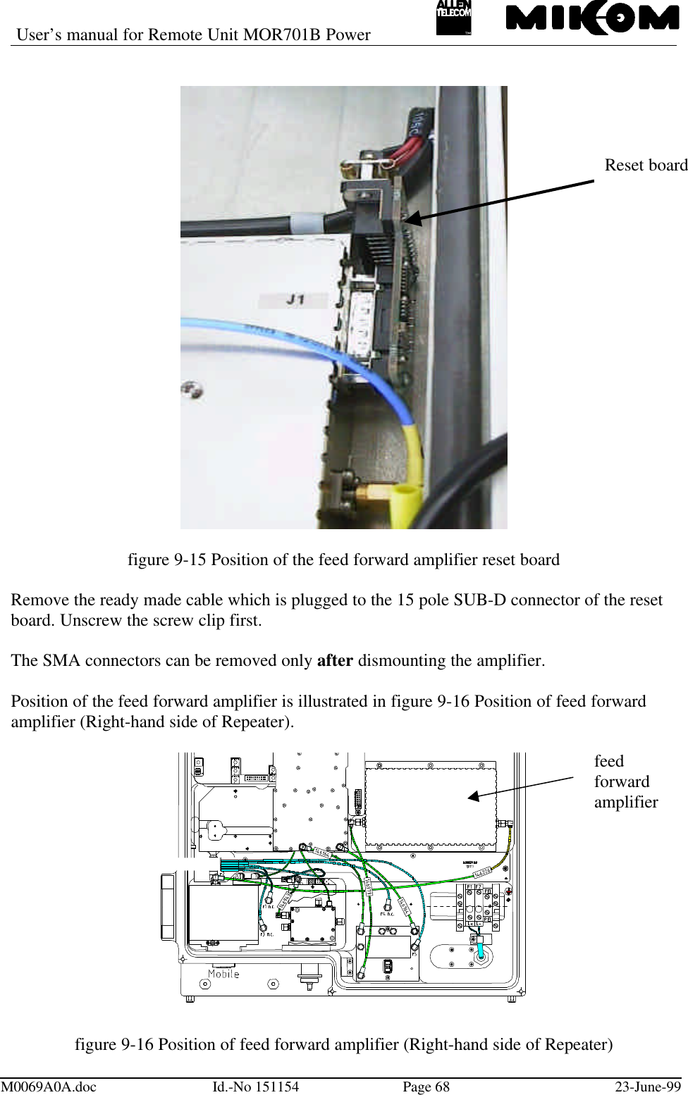 User’s manual for Remote Unit MOR701B PowerM0069A0A.doc Id.-No 151154 Page 68 23-June-99figure 9-15 Position of the feed forward amplifier reset boardRemove the ready made cable which is plugged to the 15 pole SUB-D connector of the resetboard. Unscrew the screw clip first.The SMA connectors can be removed only after dismounting the amplifier.Position of the feed forward amplifier is illustrated in figure 9-16 Position of feed forwardamplifier (Right-hand side of Repeater).figure 9-16 Position of feed forward amplifier (Right-hand side of Repeater)Reset boardfeedforwardamplifier