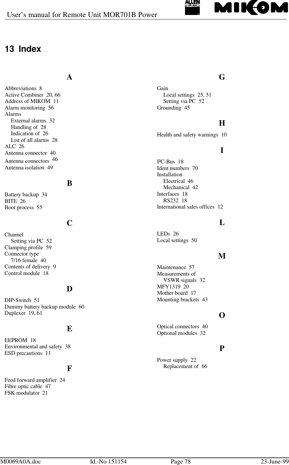 User’s manual for Remote Unit MOR701B PowerM0069A0A.doc Id.-No 151154 Page 78 23-June-9913 IndexAAbbreviations  8Active Combiner  20, 66Address of MIKOM  11Alarm monitoring  56AlarmsExternal alarms  32Handling of  28Indication of  26List of all alarms  28ALC  26Antenna connector  40Antenna connectors  46Antenna isolation  49BBattery backup  34BITE  26Boot process  55CChannelSetting via PC  52Clamping profile  59Connector type7/16 female  40Contents of delivery  9Control module  18DDIP-Switch  51Dummy battery backup module  60Duplexer  19, 61EEEPROM  18Environmental and safety  38ESD precautions  11FFeed forward amplifier  24Fibre optic cable  47FSK modulator  21GGainLocal settings  25, 51Setting via PC  52Grounding  45HHealth and safety warnings  10II²C-Bus  18Ident numbers  70InstallationElectrical  46Mechanical  42Interfaces  18RS232  18International sales offices  12LLEDs  26Local settings  50MMaintenance  57Measurements ofVSWR signals  32MFY1319  20Mother board  17Mounting brackets  43OOptical connectors  40Optional modules  32PPower supply  22Replacement of  66