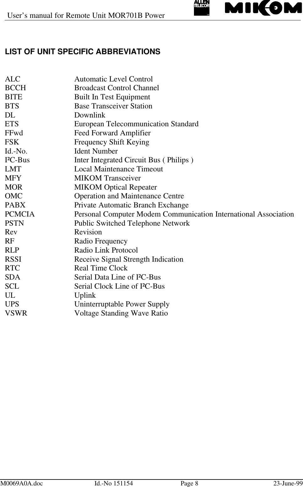 User’s manual for Remote Unit MOR701B PowerM0069A0A.doc Id.-No 151154 Page 823-June-99LIST OF UNIT SPECIFIC ABBREVIATIONSALC Automatic Level ControlBCCH Broadcast Control ChannelBITE Built In Test EquipmentBTS Base Transceiver StationDL DownlinkETS European Telecommunication StandardFFwd Feed Forward AmplifierFSK Frequency Shift KeyingId.-No. Ident NumberI²C-Bus  Inter Integrated Circuit Bus ( Philips )LMT Local Maintenance TimeoutMFY MIKOM TransceiverMOR MIKOM Optical RepeaterOMC Operation and Maintenance CentrePABX Private Automatic Branch ExchangePCMCIA Personal Computer Modem Communication International AssociationPSTN Public Switched Telephone NetworkRev RevisionRF Radio FrequencyRLP Radio Link ProtocolRSSI Receive Signal Strength IndicationRTC Real Time ClockSDA Serial Data Line of I²C-BusSCL Serial Clock Line of I²C-BusUL UplinkUPS Uninterruptable Power SupplyVSWR Voltage Standing Wave Ratio