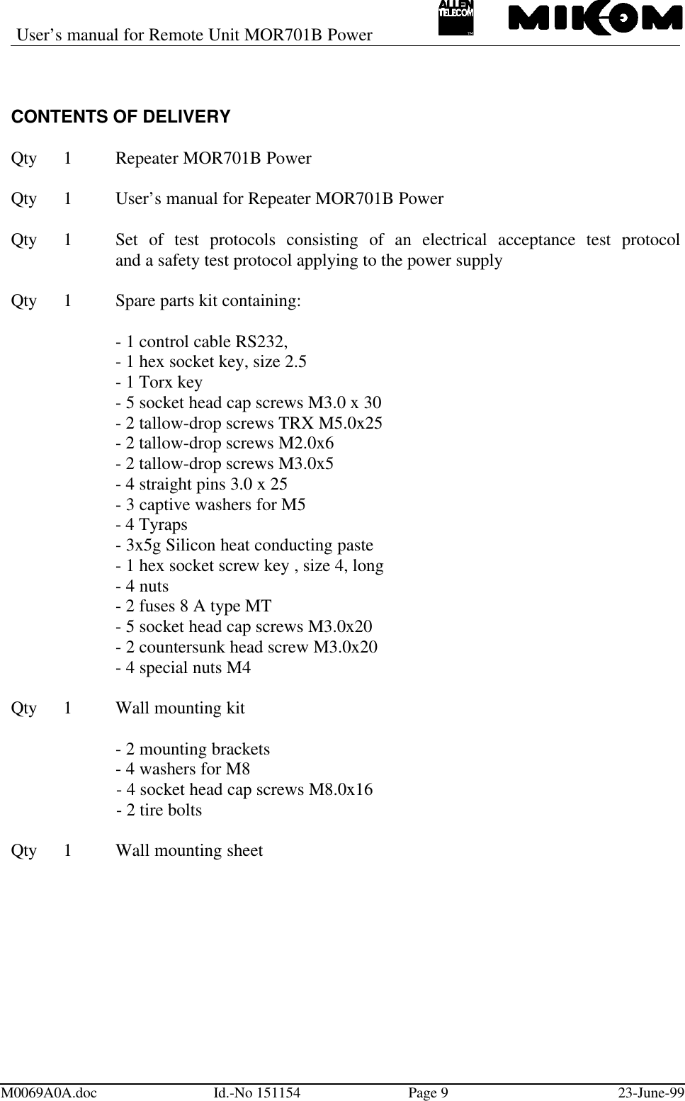 User’s manual for Remote Unit MOR701B PowerM0069A0A.doc Id.-No 151154 Page 923-June-99CONTENTS OF DELIVERYQty 1Repeater MOR701B PowerQty 1User’s manual for Repeater MOR701B PowerQty 1Set of test protocols consisting of an electrical acceptance test protocoland a safety test protocol applying to the power supplyQty 1Spare parts kit containing:- 1 control cable RS232,- 1 hex socket key, size 2.5- 1 Torx key- 5 socket head cap screws M3.0 x 30- 2 tallow-drop screws TRX M5.0x25- 2 tallow-drop screws M2.0x6- 2 tallow-drop screws M3.0x5- 4 straight pins 3.0 x 25- 3 captive washers for M5- 4 Tyraps- 3x5g Silicon heat conducting paste- 1 hex socket screw key , size 4, long- 4 nuts- 2 fuses 8 A type MT- 5 socket head cap screws M3.0x20- 2 countersunk head screw M3.0x20- 4 special nuts M4Qty 1Wall mounting kit- 2 mounting brackets- 4 washers for M8- 4 socket head cap screws M8.0x16- 2 tire boltsQty 1Wall mounting sheet