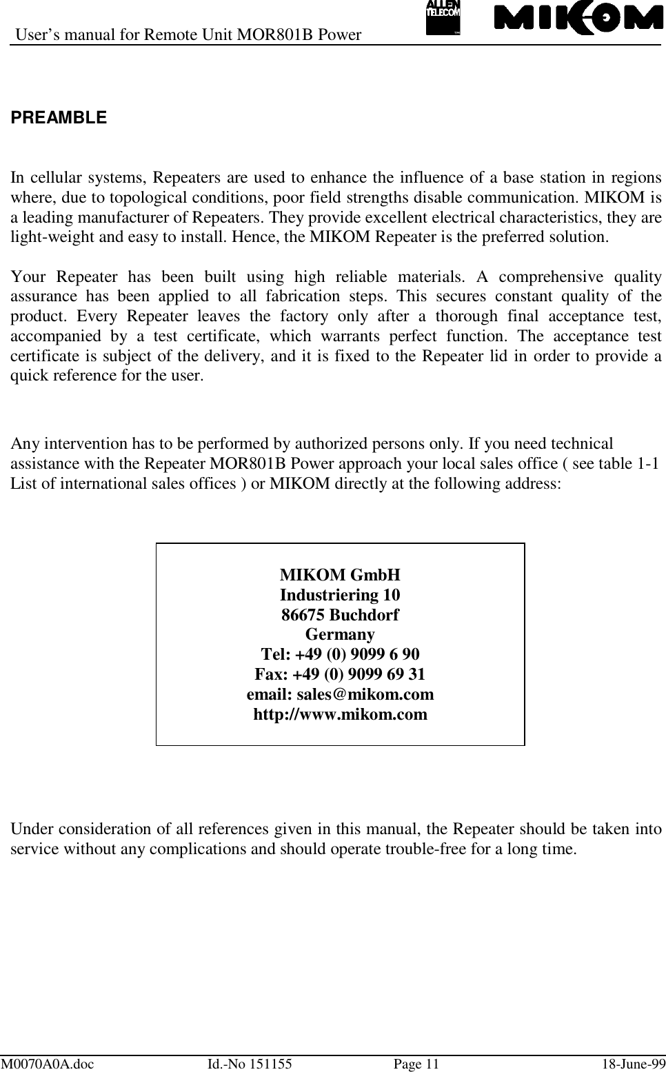 User’s manual for Remote Unit MOR801B PowerM0070A0A.doc Id.-No 151155 Page 11 18-June-99PREAMBLEIn cellular systems, Repeaters are used to enhance the influence of a base station in regionswhere, due to topological conditions, poor field strengths disable communication. MIKOM isa leading manufacturer of Repeaters. They provide excellent electrical characteristics, they arelight-weight and easy to install. Hence, the MIKOM Repeater is the preferred solution.Your Repeater has been built using high reliable materials. A comprehensive qualityassurance has been applied to all fabrication steps. This secures constant quality of theproduct. Every Repeater leaves the factory only after a thorough final acceptance test,accompanied by a test certificate, which warrants perfect function. The acceptance testcertificate is subject of the delivery, and it is fixed to the Repeater lid in order to provide aquick reference for the user.Any intervention has to be performed by authorized persons only. If you need technicalassistance with the Repeater MOR801B Power approach your local sales office ( see table 1-1List of international sales offices ) or MIKOM directly at the following address:Under consideration of all references given in this manual, the Repeater should be taken intoservice without any complications and should operate trouble-free for a long time.MIKOM GmbHIndustriering 1086675 BuchdorfGermanyTel: +49 (0) 9099 6 90Fax: +49 (0) 9099 69 31email: sales@mikom.comhttp://www.mikom.com