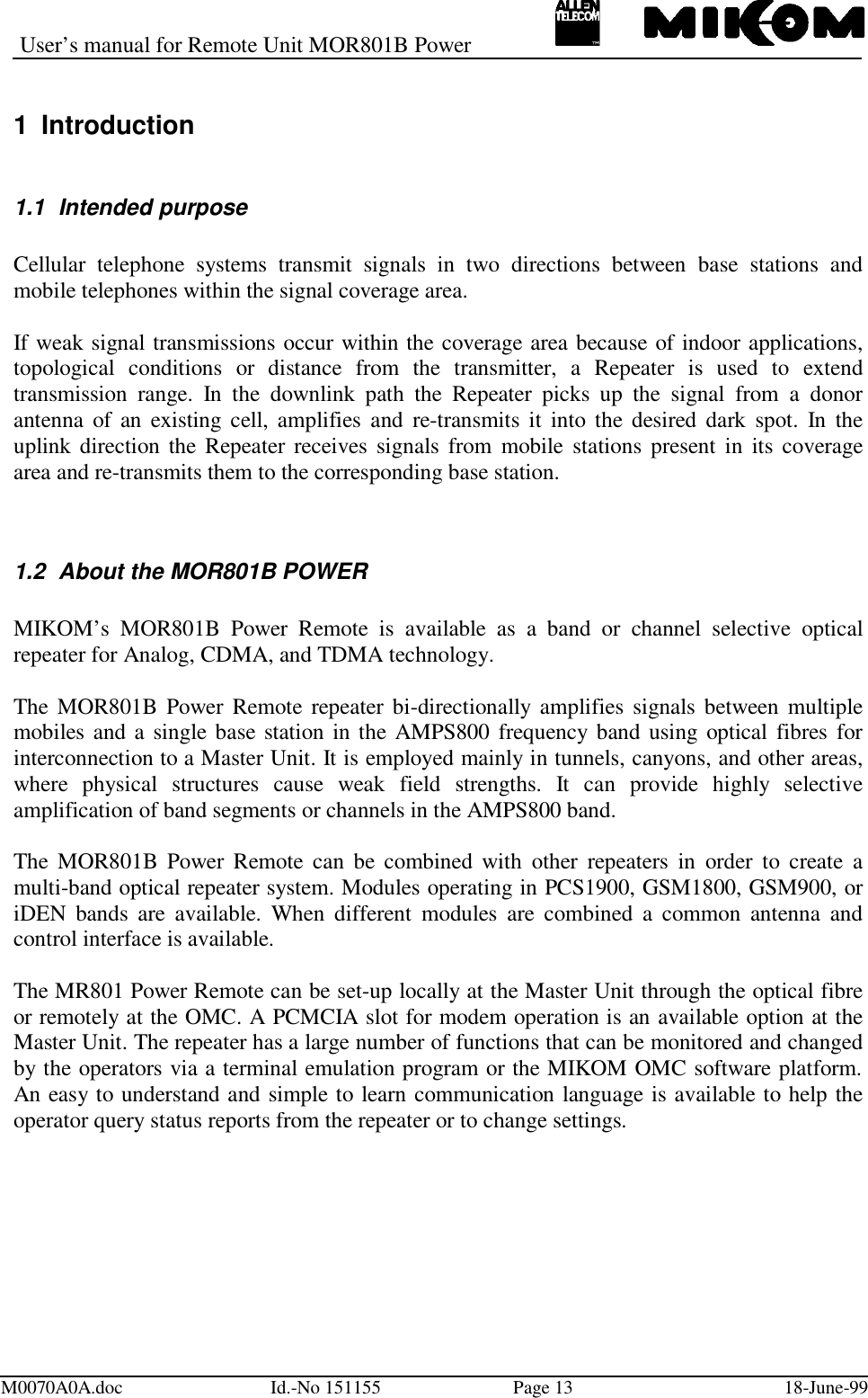 User’s manual for Remote Unit MOR801B PowerM0070A0A.doc Id.-No 151155 Page 13 18-June-991 Introduction1.1 Intended purposeCellular telephone systems transmit signals in two directions between base stations andmobile telephones within the signal coverage area.If weak signal transmissions occur within the coverage area because of indoor applications,topological conditions or distance from the transmitter, a Repeater is used to extendtransmission range. In the downlink path the Repeater picks up the signal from a donorantenna of an existing cell, amplifies and re-transmits it into the desired dark spot. In theuplink direction the Repeater receives signals from mobile stations present in its coveragearea and re-transmits them to the corresponding base station.1.2  About the MOR801B POWERMIKOM’s MOR801B Power Remote is available as a band or channel selective opticalrepeater for Analog, CDMA, and TDMA technology.The MOR801B Power Remote repeater bi-directionally amplifies signals between multiplemobiles and a single base station in the AMPS800 frequency band using optical fibres forinterconnection to a Master Unit. It is employed mainly in tunnels, canyons, and other areas,where physical structures cause weak field strengths. It can provide highly selectiveamplification of band segments or channels in the AMPS800 band.The MOR801B Power Remote can be combined with other repeaters in order to create amulti-band optical repeater system. Modules operating in PCS1900, GSM1800, GSM900, oriDEN bands are available. When different modules are combined a common antenna andcontrol interface is available.The MR801 Power Remote can be set-up locally at the Master Unit through the optical fibreor remotely at the OMC. A PCMCIA slot for modem operation is an available option at theMaster Unit. The repeater has a large number of functions that can be monitored and changedby the operators via a terminal emulation program or the MIKOM OMC software platform.An easy to understand and simple to learn communication language is available to help theoperator query status reports from the repeater or to change settings.