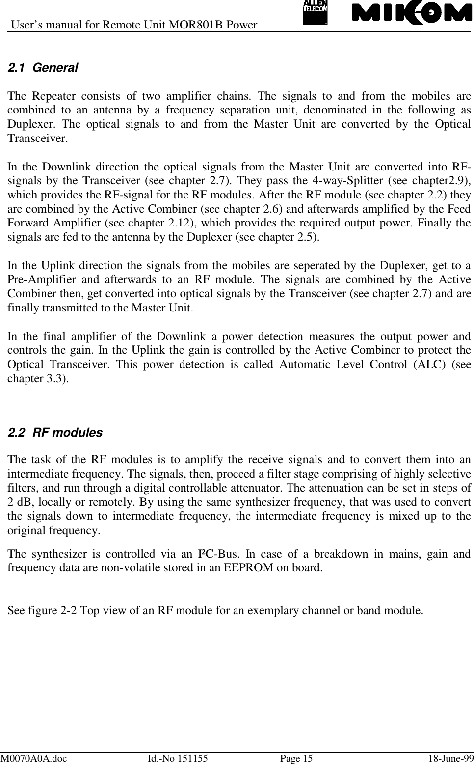 User’s manual for Remote Unit MOR801B PowerM0070A0A.doc Id.-No 151155 Page 15 18-June-992.1 GeneralThe Repeater consists of two amplifier chains. The signals to and from the mobiles arecombined to an antenna by a frequency separation unit, denominated in the following asDuplexer. The optical signals to and from the Master Unit are converted by the OpticalTransceiver.In the Downlink direction the optical signals from the Master Unit are converted into RF-signals by the Transceiver (see chapter 2.7). They pass the 4-way-Splitter (see chapter2.9),which provides the RF-signal for the RF modules. After the RF module (see chapter 2.2) theyare combined by the Active Combiner (see chapter 2.6) and afterwards amplified by the FeedForward Amplifier (see chapter 2.12), which provides the required output power. Finally thesignals are fed to the antenna by the Duplexer (see chapter 2.5).In the Uplink direction the signals from the mobiles are seperated by the Duplexer, get to aPre-Amplifier and afterwards to an RF module. The signals are combined by the ActiveCombiner then, get converted into optical signals by the Transceiver (see chapter 2.7) and arefinally transmitted to the Master Unit.In the final amplifier of the Downlink a power detection measures the output power andcontrols the gain. In the Uplink the gain is controlled by the Active Combiner to protect theOptical Transceiver. This power detection is called Automatic Level Control (ALC) (seechapter 3.3).2.2 RF modulesThe task of the RF modules is to amplify the receive signals and to convert them into anintermediate frequency. The signals, then, proceed a filter stage comprising of highly selectivefilters, and run through a digital controllable attenuator. The attenuation can be set in steps of2 dB, locally or remotely. By using the same synthesizer frequency, that was used to convertthe signals down to intermediate frequency, the intermediate frequency is mixed up to theoriginal frequency.The synthesizer is controlled via an I²C-Bus. In case of a breakdown in mains, gain andfrequency data are non-volatile stored in an EEPROM on board.See figure 2-2 Top view of an RF module for an exemplary channel or band module.