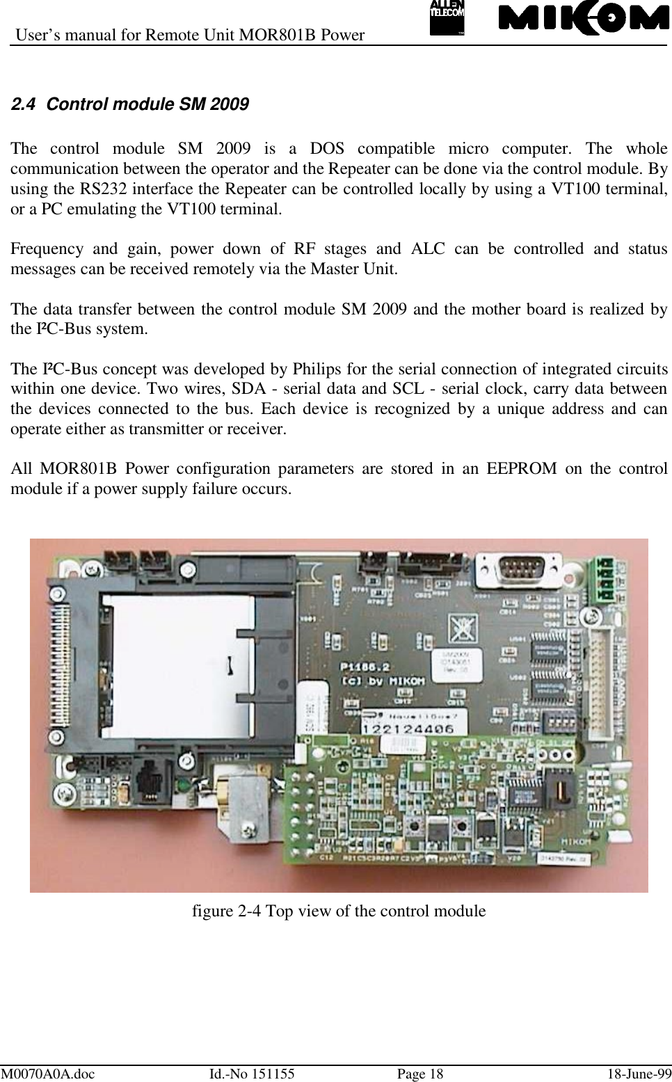 User’s manual for Remote Unit MOR801B PowerM0070A0A.doc Id.-No 151155 Page 18 18-June-992.4  Control module SM 2009The control module SM 2009 is a DOS compatible micro computer. The wholecommunication between the operator and the Repeater can be done via the control module. Byusing the RS232 interface the Repeater can be controlled locally by using a VT100 terminal,or a PC emulating the VT100 terminal.Frequency and gain, power down of RF stages and ALC can be controlled and statusmessages can be received remotely via the Master Unit.The data transfer between the control module SM 2009 and the mother board is realized bythe I²C-Bus system.The I²C-Bus concept was developed by Philips for the serial connection of integrated circuitswithin one device. Two wires, SDA - serial data and SCL - serial clock, carry data betweenthe devices connected to the bus. Each device is recognized by a unique address and canoperate either as transmitter or receiver.All MOR801B Power configuration parameters are stored in an EEPROM on the controlmodule if a power supply failure occurs.figure 2-4 Top view of the control module