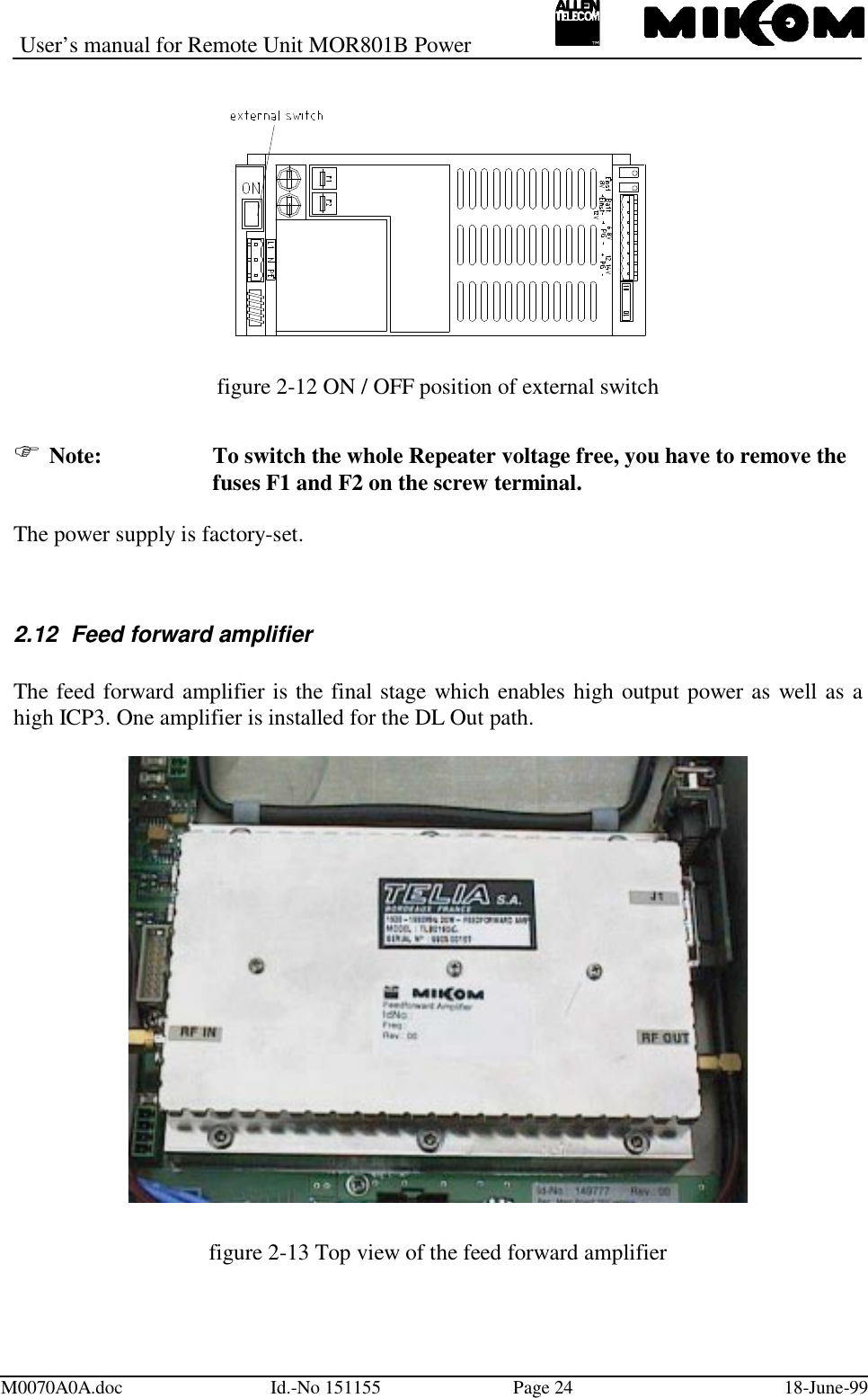 User’s manual for Remote Unit MOR801B PowerM0070A0A.doc Id.-No 151155 Page 24 18-June-99figure 2-12 ON / OFF position of external switch Note: To switch the whole Repeater voltage free, you have to remove thefuses F1 and F2 on the screw terminal.The power supply is factory-set.2.12  Feed forward amplifierThe feed forward amplifier is the final stage which enables high output power as well as ahigh ICP3. One amplifier is installed for the DL Out path.figure 2-13 Top view of the feed forward amplifier