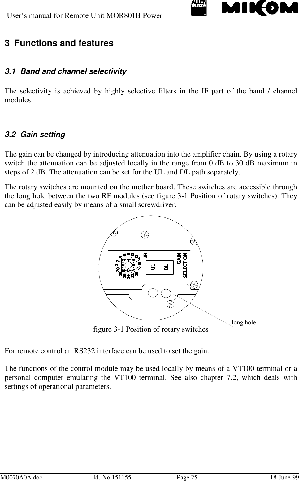 User’s manual for Remote Unit MOR801B PowerM0070A0A.doc Id.-No 151155 Page 25 18-June-993  Functions and features3.1  Band and channel selectivityThe selectivity is achieved by highly selective filters in the IF part of the band / channelmodules.3.2  Gain settingThe gain can be changed by introducing attenuation into the amplifier chain. By using a rotaryswitch the attenuation can be adjusted locally in the range from 0 dB to 30 dB maximum insteps of 2 dB. The attenuation can be set for the UL and DL path separately.The rotary switches are mounted on the mother board. These switches are accessible throughthe long hole between the two RF modules (see figure 3-1 Position of rotary switches). Theycan be adjusted easily by means of a small screwdriver.figure 3-1 Position of rotary switchesFor remote control an RS232 interface can be used to set the gain.The functions of the control module may be used locally by means of a VT100 terminal or apersonal computer emulating the VT100 terminal. See also chapter 7.2, which deals withsettings of operational parameters.long hole