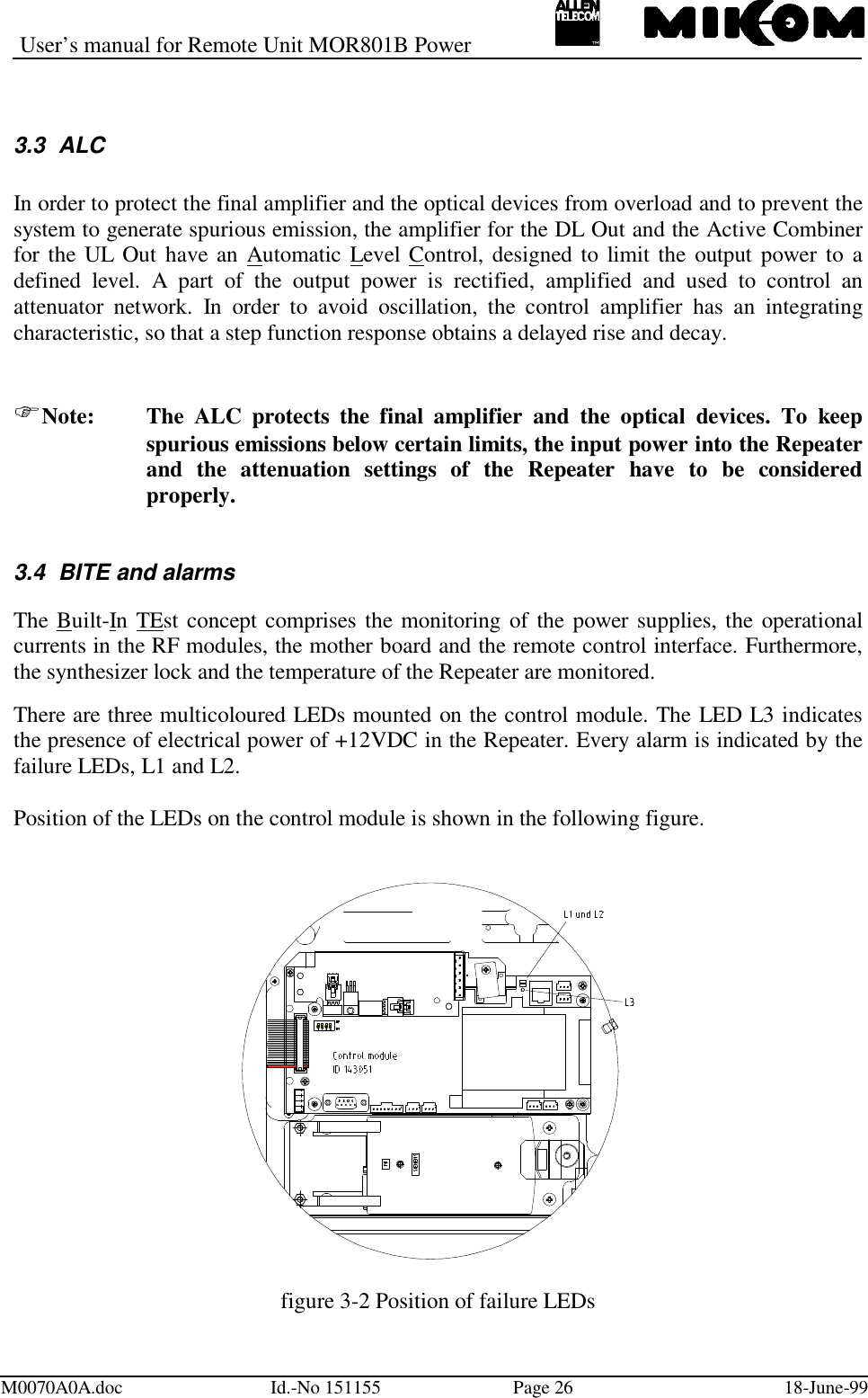 User’s manual for Remote Unit MOR801B PowerM0070A0A.doc Id.-No 151155 Page 26 18-June-993.3 ALCIn order to protect the final amplifier and the optical devices from overload and to prevent thesystem to generate spurious emission, the amplifier for the DL Out and the Active Combinerfor the UL Out have an Automatic Level Control, designed to limit the output power to adefined level. A part of the output power is rectified, amplified and used to control anattenuator network. In order to avoid oscillation, the control amplifier has an integratingcharacteristic, so that a step function response obtains a delayed rise and decay.Note: The ALC protects the final amplifier and the optical devices. To keepspurious emissions below certain limits, the input power into the Repeaterand the attenuation settings of the Repeater have to be consideredproperly.3.4  BITE and alarmsThe Built-In TEst concept comprises the monitoring of the power supplies, the operationalcurrents in the RF modules, the mother board and the remote control interface. Furthermore,the synthesizer lock and the temperature of the Repeater are monitored.There are three multicoloured LEDs mounted on the control module. The LED L3 indicatesthe presence of electrical power of +12VDC in the Repeater. Every alarm is indicated by thefailure LEDs, L1 and L2.Position of the LEDs on the control module is shown in the following figure.figure 3-2 Position of failure LEDs