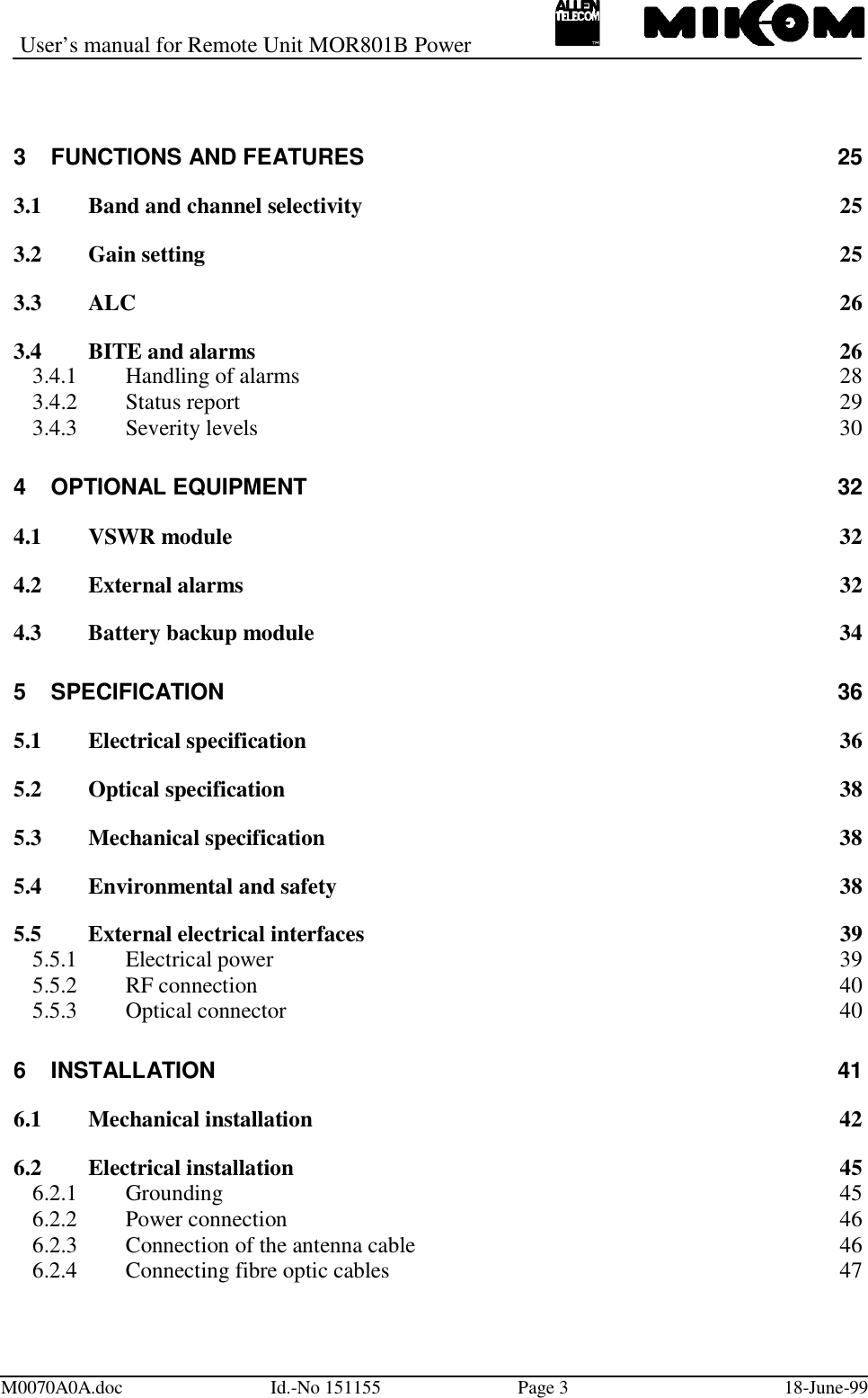 User’s manual for Remote Unit MOR801B PowerM0070A0A.doc Id.-No 151155 Page 3 18-June-993 FUNCTIONS AND FEATURES 253.1 Band and channel selectivity 253.2 Gain setting 253.3 ALC 263.4 BITE and alarms 263.4.1 Handling of alarms 283.4.2 Status report 293.4.3 Severity levels 304 OPTIONAL EQUIPMENT 324.1 VSWR module 324.2 External alarms 324.3 Battery backup module 345 SPECIFICATION 365.1 Electrical specification 365.2 Optical specification 385.3 Mechanical specification 385.4 Environmental and safety 385.5 External electrical interfaces 395.5.1 Electrical power 395.5.2 RF connection 405.5.3 Optical connector 406 INSTALLATION 416.1 Mechanical installation 426.2 Electrical installation 456.2.1 Grounding 456.2.2 Power connection 466.2.3 Connection of the antenna cable 466.2.4 Connecting fibre optic cables 47