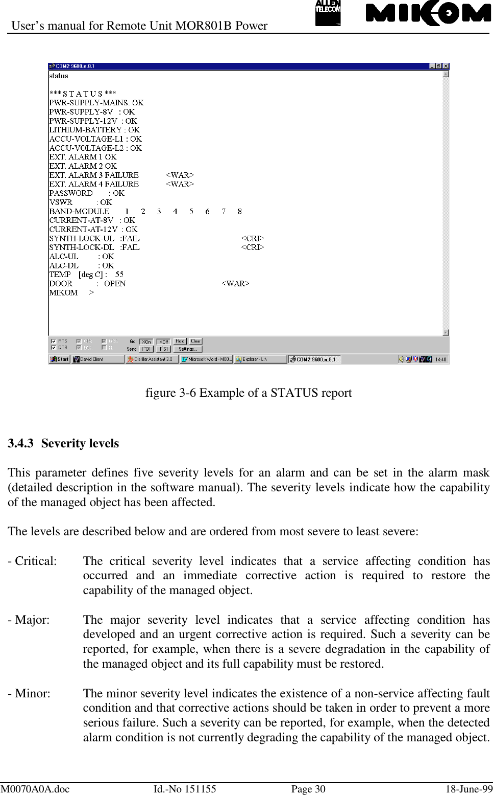 User’s manual for Remote Unit MOR801B PowerM0070A0A.doc Id.-No 151155 Page 30 18-June-99figure 3-6 Example of a STATUS report3.4.3 Severity levelsThis parameter defines five severity levels for an alarm and can be set in the alarm mask(detailed description in the software manual). The severity levels indicate how the capabilityof the managed object has been affected.The levels are described below and are ordered from most severe to least severe:- Critical: The  critical  severity  level  indicates  that  a  service  affecting  condition  hasoccurred and an immediate corrective action is required to restore thecapability of the managed object.- Major: The  major  severity  level  indicates  that  a  service  affecting  condition  hasdeveloped and an urgent corrective action is required. Such a severity can bereported, for example, when there is a severe degradation in the capability ofthe managed object and its full capability must be restored.- Minor: The minor severity level indicates the existence of a non-service affecting faultcondition and that corrective actions should be taken in order to prevent a moreserious failure. Such a severity can be reported, for example, when the detectedalarm condition is not currently degrading the capability of the managed object.