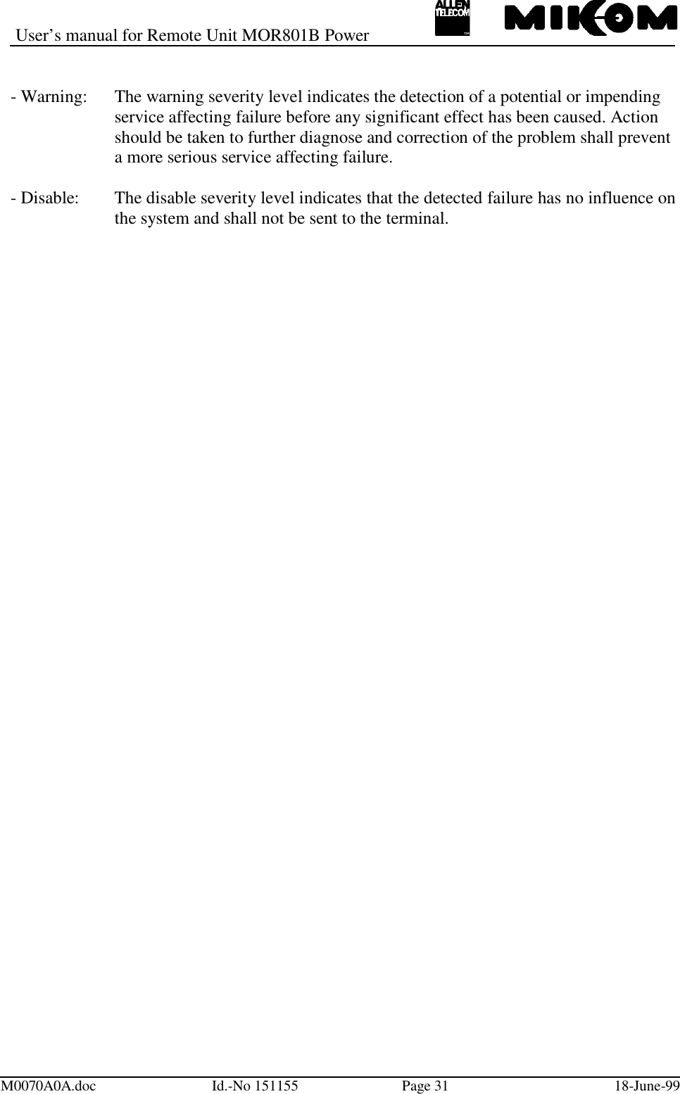 User’s manual for Remote Unit MOR801B PowerM0070A0A.doc Id.-No 151155 Page 31 18-June-99- Warning: The warning severity level indicates the detection of a potential or impendingservice affecting failure before any significant effect has been caused. Action should be taken to further diagnose and correction of the problem shall preventa more serious service affecting failure.- Disable: The disable severity level indicates that the detected failure has no influence onthe system and shall not be sent to the terminal.