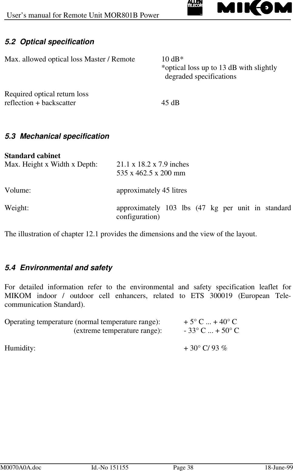 User’s manual for Remote Unit MOR801B PowerM0070A0A.doc Id.-No 151155 Page 38 18-June-995.2  Optical specificationMax. allowed optical loss Master / Remote 10 dB**optical loss up to 13 dB with slightly  degraded specificationsRequired optical return lossreflection + backscatter 45 dB5.3  Mechanical specificationStandard cabinetMax. Height x Width x Depth: 21.1 x 18.2 x 7.9 inches535 x 462.5 x 200 mmVolume: approximately 45 litresWeight: approximately 103 lbs (47 kg per unit in standardconfiguration)The illustration of chapter 12.1 provides the dimensions and the view of the layout.5.4  Environmental and safetyFor detailed information refer to the environmental and safety specification leaflet forMIKOM indoor / outdoor cell enhancers, related to ETS 300019 (European Tele-communication Standard).Operating temperature (normal temperature range): + 5° C ... + 40° C (extreme temperature range): - 33° C ... + 50° CHumidity: + 30° C/ 93 %