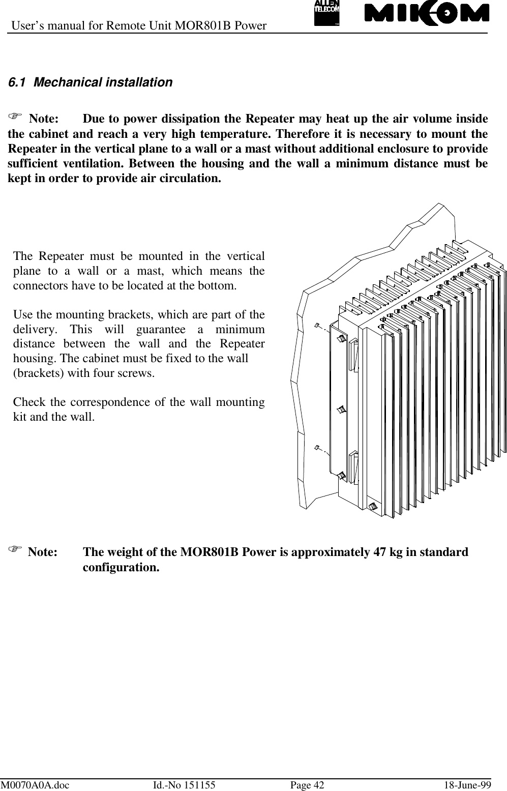User’s manual for Remote Unit MOR801B PowerM0070A0A.doc Id.-No 151155 Page 42 18-June-996.1  Mechanical installation Note: Due to power dissipation the Repeater may heat up the air volume insidethe cabinet and reach a very high temperature. Therefore it is necessary to mount theRepeater in the vertical plane to a wall or a mast without additional enclosure to providesufficient ventilation. Between the housing and the wall a minimum distance must bekept in order to provide air circulation. Note: The weight of the MOR801B Power is approximately 47 kg in standardconfiguration.The Repeater must be mounted in the verticalplane to a wall or a mast, which means theconnectors have to be located at the bottom.Use the mounting brackets, which are part of thedelivery. This will guarantee a minimumdistance between the wall and the Repeaterhousing. The cabinet must be fixed to the wall(brackets) with four screws.Check the correspondence of the wall mountingkit and the wall.